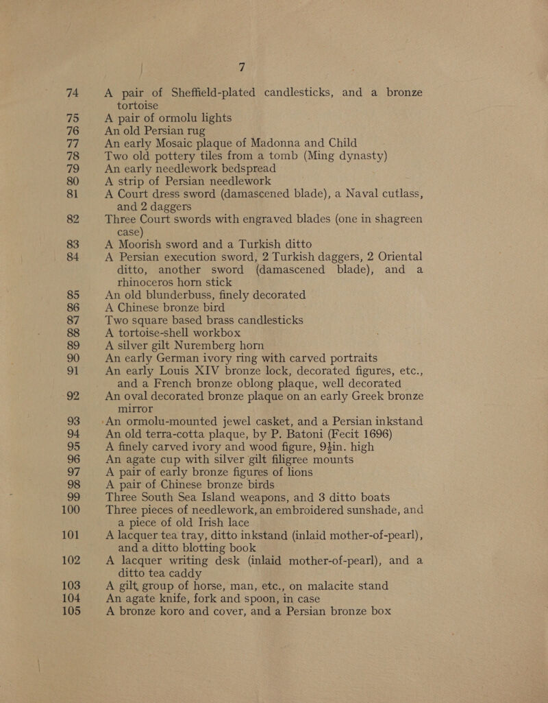 75 76 77 78 79 80 81 82 83 84 85 86 87 88 89 90 91 92 93 94. 95 96 97 98 99 100 101 102 103 104 105 ) 7 tortoise A pair of ormolu lights An old Persian rug An early Mosaic plaque of Madonna and Child Two old pottery tiles from a tomb (Ming dynasty) An early needlework bedspread A strip of Persian needlework A Court dress sword (damascened blade), a Naval cutlass, and 2 daggers Three Court swords with engraved blades (one in shagreen case) A Moorish sword and a Turkish ditto A Persian execution sword, 2 Turkish daggers, 2 Oriental ditto, another sword (damascened blade), and a rhinoceros horn stick An old blunderbuss, finely decorated A Chinese bronze bird Two square based brass candlesticks A tortoise-shell workbox A silver gilt Nuremberg horn An early German ivory ring with carved portraits An early Louis XIV bronze lock, decorated figures, etc., and a French bronze oblong plaque, well decorated An oval decorated bronze plaque on an early Greek bronze mirror An old terra-cotta plaque, by P. Batoni (Fecit 1696) A finely carved ivory and wood figure, 94in. high An agate cup with silver gilt filigree mounts A pair of early bronze figures of lions A pair of Chinese bronze birds Three South Sea Island weapons, and 3 ditto boats Three pieces of needlework, an embroidered sunshade, and a piece of old Irish lace A lacquer tea tray, ditto inkstand (inlaid mother-of-pearl), and a ditto blotting book A lacquer writing desk (inlaid mother-of-pearl), and a ditto tea caddy A gilt, group of horse, man, etc., on malacite stand An agate knife, fork and spoon, in case A bronze koro and cover, and a Persian bronze box