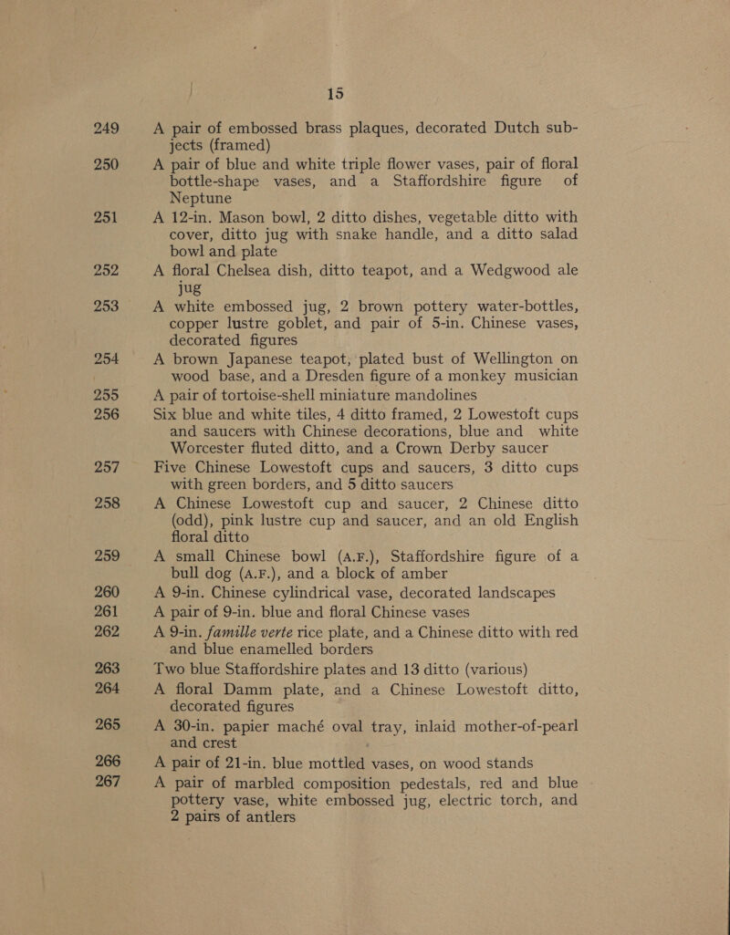 249 250 251 2952 253 254 255 256 257 258 259 260 261 262 263 264 265 266 267 15 A pair of embossed brass plaques, decorated Dutch sub- jects (framed) A pair of blue and white triple flower vases, pair of floral bottle-shape vases, and a Staffordshire figure of Neptune A 12-in. Mason bowl, 2 ditto dishes, vegetable ditto with cover, ditto jug with snake handle, and a ditto salad bowl and plate A floral Chelsea dish, ditto teapot, and a Wedgwood ale jug A white embossed jug, 2 brown pottery water-bottles, copper lustre goblet, and pair of 5-in. Chinese vases, decorated figures A brown Japanese teapot, plated bust of Wellington on wood base, and a Dresden figure of a monkey musician A pair of tortoise-shell miniature mandolines Six blue and white tiles, 4 ditto framed, 2 Lowestoft cups and saucers with Chinese decorations, blue and white Worcester fluted ditto, and a Crown Derby saucer Five Chinese Lowestoft cups and saucers, 3 ditto cups with green borders, and 5 ditto saucers A Chinese Lowestoft cup and saucer, 2 Chinese ditto (odd), pink lustre cup and saucer, and an old English floral ditto A small Chinese bowl (A.F.), Staffordshire figure of a bull dog (A.F.), and a block of amber A 9-in. Chinese cylindrical vase, decorated landscapes A pair of 9-in. blue and floral Chinese vases A 9-in. famille verte rice plate, and a Chinese ditto with red and blue enamelled borders Two blue Staffordshire plates and 13 ditto (various) A floral Damm plate, and a Chinese Lowestoft ditto, decorated figures A 30-in. papier maché oval tray, inlaid mother-of-pearl and crest | A pair of 21-in. blue mottled vases, on wood stands A pair of marbled composition pedestals, red and blue pottery vase, white embossed jug, electric torch, and 2 pairs of antlers