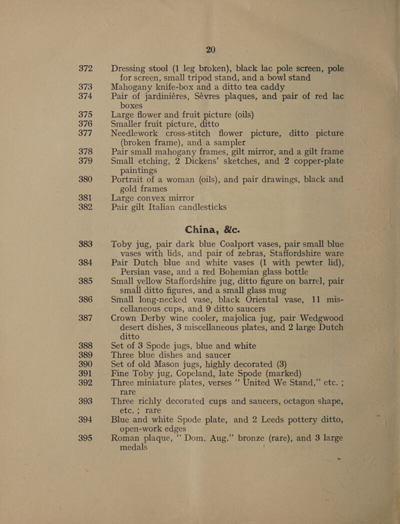 372 373 374 375 376 377 378 379 380 381 382 383 384 385 386 387 388 389 390 391 392 393 394 395 20 Dressing stool (1 leg broken), black lac pole screen, pole for screen, small tripod stand, and a bowl stand Mahogany knife-box and a ditto tea caddy Pair of jardiniéres, Sévres plaques, and pair of red lac boxes Large flower and fruit picture (oils) Smaller fruit picture, ditto Needlework cross-stitch flower picture, ditto picture (broken frame), and a sampler Pair small mahogany frames, gilt mirror, and a gilt frame Small etching, 2 Dickens’ sketches, and 2 copper-plate paintings Portrait of a woman (oils), and pair drawings, black and gold frames Large convex mirror Pair gilt Italian candlesticks China, &amp;c. Toby jug, pair dark blue Coalport vases, pair small blue vases with lids, and pair of zebras, Staffordshire ware Pair Dutch blue and white vases (1 with pewter lid), Persian vase, and a red Bohemian glass bottle Small yellow Staffordshire jug, ditto figure on barrel, pair small ditto figures, and a small glass mug Small long-necked vase, black Oriental vase, 11 mis- cellaneous cups, and 9 ditto saucers Crown Derby wine cooler, majolica jug, pair Wedgwood desert dishes, 3 miscellaneous plates, and 2 large Dutch ditto Set of 3 Spode jugs, blue and white Three blue dishes and saucer Set of old Mason jugs, highly decorated (3) Fine Toby jug, Copeland, late Spode (marked) Three miniature plates, verses ‘‘ United We Stand,” etc. ; rare Three richly decorated cups and saucers, octagon shape, etc. ; rare Blue and white Spode plate, and 2 Leeds pottery ditto, open-work edges Roman plaque, “‘ Dom. Aug.’”’ bronze (rare), and 3 large medals ae