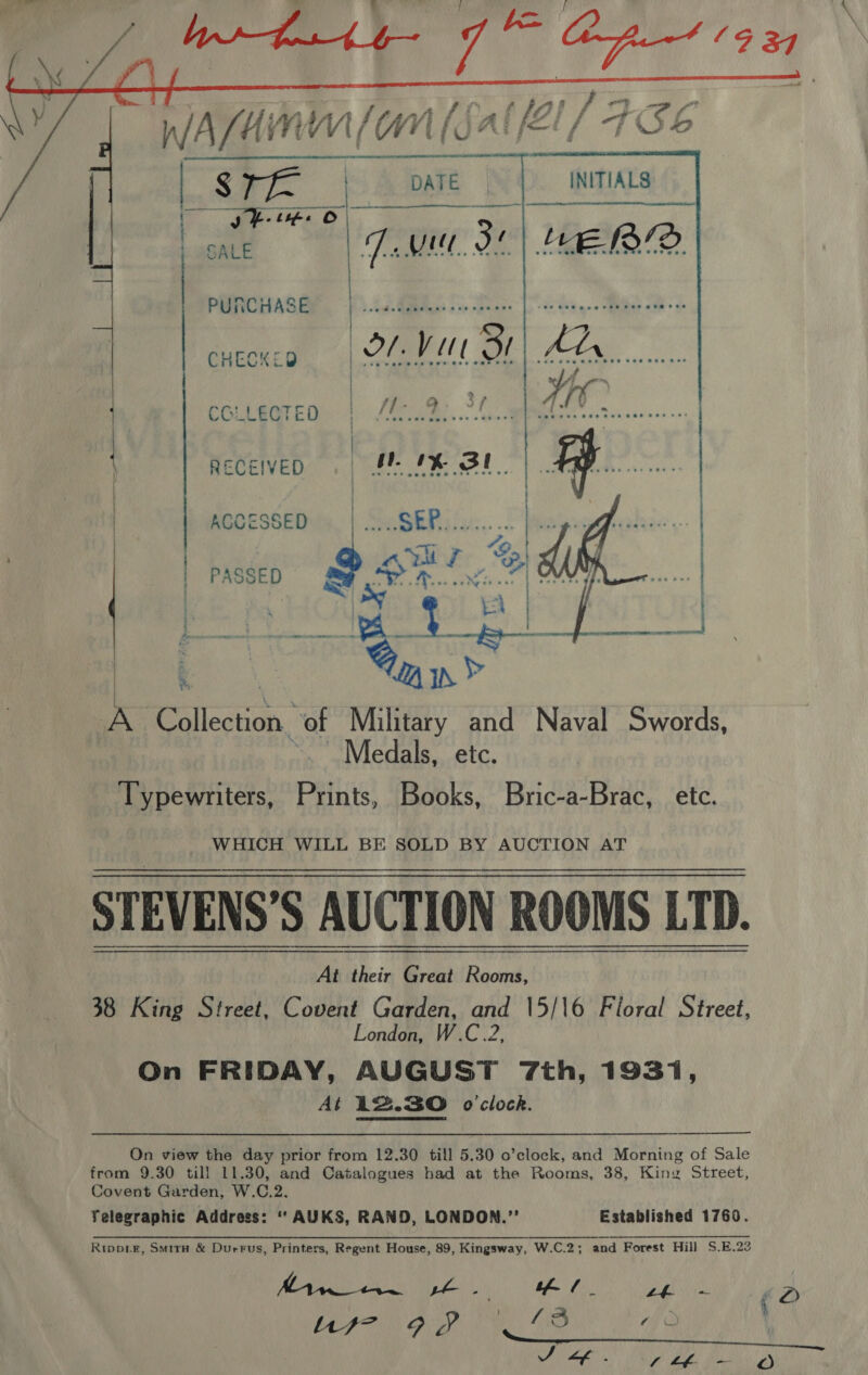   i com ria he Sileston, of Military and Naval Swords, Medals, etc. Typewriters, Prints, Books, Bric-a-Brac, etc. WHICH WILL BE SOLD BY AUCTION AT STEVENS’S AUCTION ROOMS LTD. 38 King Street, Covent Garden, and \5/16 Floral Street, London, W.C.2, On FRIDAY, AUGUST 7th, 1931, At 12.30 o'clock.   On view the day prior from 12.30 till 5.30 o’clock, and Morning of Sale from 9.30 till 11.30, and Catalogues had at the Rooms, 38, King Street, Covent Garden, W.C.2. Telegraphic Address: “‘ AUKS, RAND, LONDON.” Established 1760. Rtppoigr, Smiru &amp; Durrus, Printers, Regent House, 89, Kingsway, W.C.2 ; and Forest Hill S.E.23 Yo | GM tf / | Le + iD) M77 92 13 ¢
