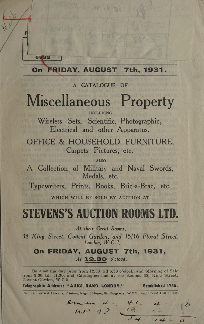  IDAY, AUGUST 7th, 1931. A CATALOGUE OF Miscellaneous Property INCLUDING Wireless Sets, Scientific, Photographic, Electrical and other Apparatus. OFFICE &amp; HOUSEHOLD FURNITURE. Carpets Pictures, etc. ALSO A Collection ‘of Military and Naval Swords, ~~ Medals, etc. Typewriters, Prints, Books, Bric-a-Brac, etc. WHICH WILL BE SOLD BY AUCTION AT STEVENS'’S AUCTION ROOMS LTD. At their Great Rooms, 38 King Street, Covent Garden, and 15/16 Floral Street, London, W.C.2, On FRIDAY, AUGUST 7th, 1931, At 142.30 o'clock.   On view the day prior from 12.30 till 5.30 o’clock, and Morning of Sale from 9.30 till 11.30, and Catalogues had at the Rooms, 38, King Street, Covent Garden, W.C.2. Telegraphic Address: ‘‘AUKS, RAND, LONDON.” Established 1760. Rrippie, Smir# &amp; DurFus, Printers, Regent House, 89, Kingsway, W.C.2; and Forest Hill S.E.22 YF AO pe. tf / _ OF LN Us- 9S ‘3 “