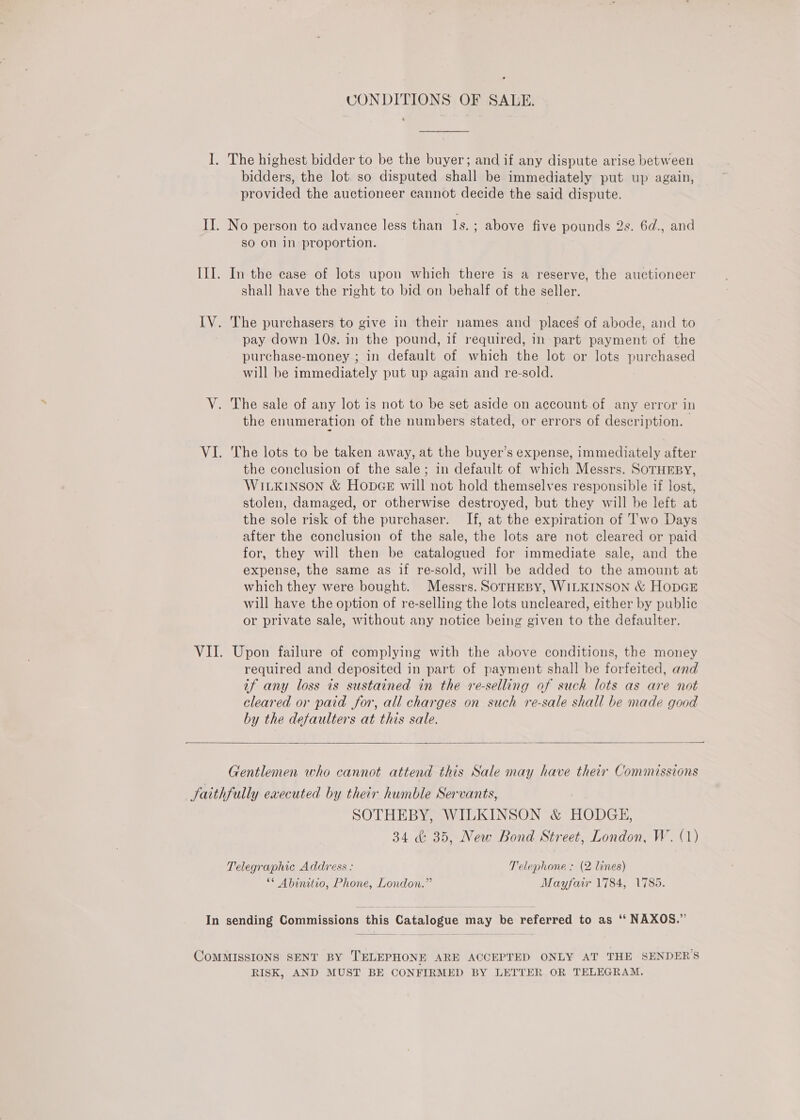 CONDITIONS OF SALE. 1. The highest bidder to be the buyer; and if any dispute arise between bidders, the lot. so disputed shall be immediately put up again, provided the auctioneer cannot decide the said dispute. II. No person to advance less than 1s. ; above five pounds 2s. 6d., and sO on in proportion. III. In the case of lots upon which there is a reserve, the auctioneer shall have the right to bid on behalf of the seller. IV. The purchasers to give in their names and places of abode, and to pay down 10s. in the pound, if required, in part payment of the purchase-money ; in default of which the lot or lots purchased will be immediately put up again and re-sold. V. The sale of any lot is not to be set aside on account of any error in the enumeration of the numbers stated, or errors of description. VI. The lots to be taken away, at the buyer’s expense, immediately after the conclusion of the sale; in default of which Messrs. SOTHEBY, WILKINSON &amp; HODGE will not hold themselves responsible if lost, stolen, damaged, or otherwise destroyed, but they will be left at the sole risk of the purchaser. If, at the expiration of Two Days after the conclusion of the sale, the lots are not cleared or paid for, they will then be catalogued for immediate sale, and the expense, the same as if re-sold, will be added to the amount at which they were bought. Messrs. SoTHEBY, WILKINSON &amp; HODGE will have the option of re-selling the lots uncleared, either by public or private sale, without any notice being given to the defaulter. VII. Upon failure of complying with the above conditions, the money required and deposited in part of payment shall be forfeited, and af any loss is sustained in the re-selling of such lots as are not cleared or paid for, all charges on such re-sale shall be made good by the defaulters at this sale.  Gentlemen who cannot attend this Sale may have their Commissions Saithfully executed by their humble Servants, SOTHEBY, WILKINSON &amp; HODGE, 34 &amp; 35, New Bond Street, London, W. (1) Telegraphic Address : Telephone : (2 lines) ** Abinitio, Phone, London.” Mayfair 1784, 1785. In sending Commissions this Catalogue may be referred to as ‘‘ NAXOS.” COMMISSIONS SENT BY TELEPHONE ARE ACCEPTED ONLY AT THE SENDERS RISK, AND MUST BE CONFIRMED BY LETTER OR TELEGRAM.