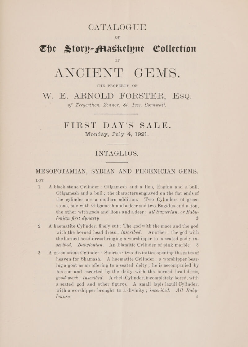 OF Che Storpy-Maskelyne Collection AS mena INS Be BES THE. PROPERTY, OF WE ARNOLD FORSTER, Esa. of Tregerthen, Zennor, St. Ives, Cornwall.  FIRST DAY'S SALE. Monday, July 4, 1921.  INTAGLIOS. MESOPOTAMIAN, SYRIAN AND PHOENICIAN GEMS. LOT 1 A black stone Cylinder: Gilgamesh and a lion, Engidu and a bull, Gilgamesh and a bull; the characters engraved on the flat ends of the cylinder are a modern addition. Two Cylinders of green stone, one with Gilgamesh and adeerand two Engidus and alion, the other with gods and lions and adeer ; all Sumerian, or Baby- lonian first dynasty 3 2 A haematite Cylinder, finely cut: The god with the mace and the god with the horned head-dress ; inscribed. Another: the god with the horned head-dress bringing a worshipper to a seated god ; 7in- scribed. Babylonian. An Elamitic Cylinder of pink marble 3 3 A green stone Cylinder: Sunrise: two divinities opening the gates of heaven for Shamash. A haematite Cylinder: a worshipper bear- ing a goat as an offering to a seated deity ; he is accompanied by his son and escorted by the deity with the horned head-dress, good work ; inscribed. A shell Cylinder, incompletely bored, with a seated god and other figures. A small lapis lazuli Cylinder, with a worshipper brought to a divinity ; inscribed. All Baby-