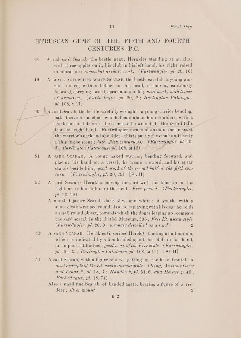 ETRUSCAN GEMS OF THE FIFTH AND FOURTH CENTURIES B.C. 48 A red sard Scarab, the beetle neat: Herakles standing at an altar with three apples on it, his club in his left hand, his right raised in adoration ; somewhat archaic work. (Furtwingler, pl. 20, 16) 49 &lt;A BLACK AND WHITE AGATE SCARAB, the beetle careful : a young war- rior, naked, with a helmet on his head, is moving cautiously forward, carrying sword, spear and shield; neat work, with traces of archaism. (Furtwingler, pl. 20, 2; Burlington Catalogue, pl. 108, M11) 50 \ A sard Scarab, the beetle carefully wrought : a young warrior bending; i e naked save for a cloak which ‘floats about his shoulders, with a shield on his left arm ; he seems to be wounded; the sword falls from his right hand. Furtwingler speaks of an indistinct massat the warrior’s neck and shoulder : this is partly the cloak and partly a chip inthe stone; later fifth century B.c. (Furtwingler, pl. 20, 3; Burlington Catalogue, pl. 108, mM 13) s 51 A SARD SCARAB: A young naked warrior, bending forward, and placing his hand on a vessel; he wears a sword, and his spear stands beside him; good work of the second half of the fifth cen- tury. (Furtwingler, pl. 20,29) (Pl. I] On bo A sard Scarab: Herakles moving forward with his lionskin on his right arm; his club is in the field; Mree period. (Furtwidngler, pl. 20, 28) i A mottled jasper Scarab, dark olive and white: A youth, with a short cloak wrapped round his arm, is playing with his dog; he holds asmall round object, towards which the dog is leaping up; compare the sard scarab in the British Museum, 336 ; Kee Ktruscan style. (Furtwdngler, pl. 20,9; wrongly described as a sard) 2 53 A sarp Scarab: Herakles (inscribed Hercle) standing at a fountain, which is indicated by a lion-headed spout, his club in his hand, an amphoraat his feet; good work of the Free style. (Furtwdngler, pl. 20, 25; Burlington Catalogue, pl. 108,m12) |PI. I] 54 A sard Scarab, with a figure of a roe getting up, the head frontal; a good example of the Htruscan animal style. (King, Antique Gems and Rings, 2, pl. 18, 7; Handbook, pl. 51,6, and Horace, p. 40; Furtwdngler, pl. 18, 74) Also a small fine Scarab, of banded agate, bearing a figure of a red- deer ; stlver mount 2