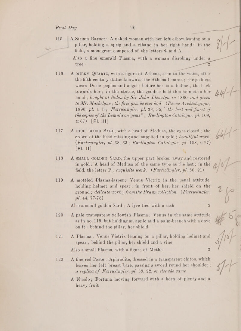 115 116 OT 118 119 120 121 na oe / pillar, holding a sprig and a riband in her right hand; in the [7 } C4 oo. field, a monogram composed of the letters ® and A Also a fine emerald Plasma, with a woman disrobing UBC er oe ; tree Mee a8 ed A MILKY QUARTZ, with a figure of Athena, seen to the waist, after the fifth century statue known as the Athena Lemnia ; the goddess wears Doric peplos and aegis; before her is a helmet, the back towards her; in the statue, the goddess held this helmet in her Ly! -([— hand ; bought at Sidon by Sir John Llewelyn in 1860, and given ut ak, to Mr. Maskelyne ; the first gem he ever had. (Revue Archéologique, 1896, pl. 1, b; Furtwéingler, pl. 38, 35, “the best and finest of the copies of the Lemnia on gems”; Burlington Catalogue, pl. 108, um 67) [PI U1 A RICH BLOOD SARD, with a head of Medusa, the eyes closed; the // ff &lt;i crown of the head missing and supplied in gold; beautiful work. @! (Furtwingler, pl. 38, 33; Burlington Catalogue, pl. 108, M 27) [Pl. 11] A SMALL GOLDEN SARD, the upper part broken away and restored in gold: A head of Medusa of the same type as the last; in the 4/4 | field, the letter P; eaquzsite work. (Kurtwingler, pl. 50, 21) A mottled Plasma-jasper: Venus Victrix in the usual attitude, holding helmet and spear; in front of her, her shield on the w . ground ; delicate work ; fromthe Praun collection. (Kurtwingler, © | ~ he See?) {} Also a small golden Sard; A lyre tied with a sash 2 A pale transparent yellowish Plasma: Venus in the same attitude Ae 6 (p as in no. 119, but holding an apple and a palm-branch with a dove yy iy on it; behind the pillar, her shield | | A Plasma; Venus Victrix leaning on a pillar, holding helmet and Is |Z spear; behind the pillar, her shield and a vine ) Also a small Plasma, with a figure of Methe 2 A fine red Paste: Aphrodite, dressed in a transparent chiton, which A leaves her left breast bare, passing a sword round her shoulder ; 4 \7 | a a replica of Furtwingler, pl. 39, 22, or else the same | A Nicolo; Fortuna moving forward with a horn of plenty and a heavy fruit