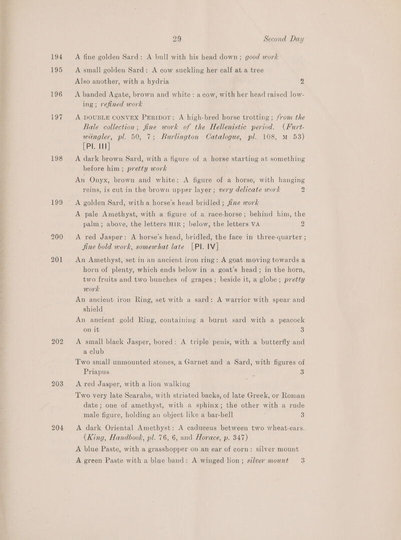 194 195 196 ee 198 129 202 203 204 29 Second Day A fine golden Sard: A bull with his head down ; good work A small golden Sard: A cow suckling her calf at a tree Also another, with a hydria Z A banded Agate, brown and white: a cow, with her head raised low- ing; refined work A DOUBLE CONVEX PrEripor: A high-bred horse trotting; from the Bale collection; fine work of the Hellenistic period. (Furt- wingler, pl. 50, 7; Burlington Catalogue, pl. 108, M 53) (Pl. 1] A dark brown Sard, with a figure of a horse starting at something before him; pretty work An Onyx, brown and white: A figure of a horse, with hanging reins, is cut in the brown upper layer; very delicate work 2 A golden Sard, witha horse’s head bridled ; fine work A pale Amethyst, with a figure of a race-horse; behind him, the palm; above, the letters HIR; below, the letters VA 2 A red Jasper: A horse’s head, bridled, the face in three-quarter ; fine bold work, somewhat late [Pl. IV] An Amethyst, set in an ancient iron ring: A goat moving towards a horn of plenty, which ends below in a goat’s head; in the horn, two fruits and two bunches of grapes; beside it, a globe; pretty work An ancient iron Ring, set with a sard: A warrior with spear and shield An ancient gold Ring, containing a burnt sard with a peacock on it 3 A small black Jasper, bored: A triple penis, with a butterfly and a club Two small unmounted stones, a Garnet and a Sard, with figures of Priapus : 3 A red Jasper, with a lion walking Two very late Scarabs, with striated backs, of late Greek, or Roman date; one of amethyst, with a sphinx; the other with a rude male figure, holding an object like a bar-bell 3 A dark Oriental Amethyst: A caduceus between two wheat-ears. (King, Handbook, pl. 76, 6, and Horace, p. 347) A blue Paste, with a grasshopper on an ear of corn: silver mount