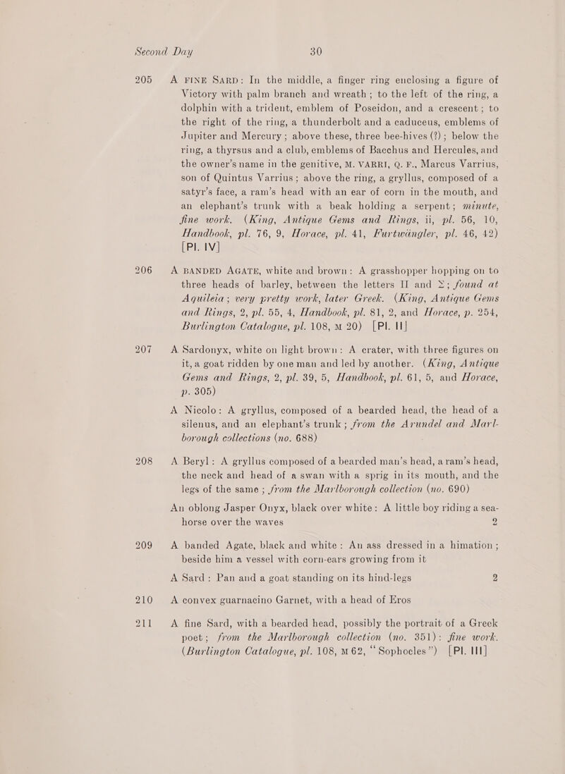 205 A FINE Sarp: In the middle, a finger ring enclosing a figure of Victory with palm branch and wreath; to the left of the ring, a dolphin with a trident, emblem of Poseidon, and a crescent; to the right of the ring, a thunderbolt and a caduceus, emblems of Jupiter and Mercury ; above these, three bee-hives (?); below the ring, a thyrsus and a club, emblems of Bacchus and Hercules, and the owner’s name in the genitive, M. VARRI, Q. F.. Marcus Varrius, son of Quintus Varrius; above the ring, a gryllus, composed of a satyr’s face, a ram’s head with an ear of corn in the mouth, and an elephant’s trunk with a beak holding a serpent; mnute, fine work. (King, Antique Gems and Rings, ii, pl. 56, 10, Handbook, pl. 76, 9, Horace, pl. 41, Furtwdangler, pl. 46, 42) [Pl. IV] A BANDED AGATE, white and brown: A grasshopper hopping on to three heads of barley, between the letters I] and &gt;; found at Aquileia ; very pretty work, later Greek. (King, Antique Gems and Rings, 2, pl. 55, 4, Handbook, pl. 81, 2, and Horace, p. 254, Burlington Catalogue, pl. 108, m 20) [PIl. 11] A Sardonyx, white on light brown: A crater, with three figures on it, a goat ridden by one man and led by another. (King, Antique Gems and Rings, 2, pl. 39,5, Handbook, pl. 61, 5, and Horace, p. 305) A Nicolo: A gryllus, composed of a bearded head, the head of a silenus, and an elephant’s trunk; from the Arundel and Marl- borough collections (no. 688) A Beryl: A gryllus composed of a bearded man’s head, a ram’s head, the neck and head of a swan with a sprig in its mouth, and the legs of the same ; from the Marlborough collection (no. 690) An oblong Jasper Onyx, black over white: A little boy riding a sea- horse over the waves 2 A banded Agate, black and white: An ass dressed in a himation ; beside him a vessel with corn-ears growing from it A Sard: Pan and a goat standing on its hind-legs 2 A convex guarnacino Garnet, with a head of Eros A. fine Sard, with a bearded head, possibly the portrait of a Greek poet; from the Marlborough collection (no. 351): fine work. (Burlington Catalogue, pl. 108, M62, Sophocles”) [Pl. 11]