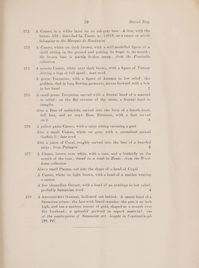 274 277 39 Second Day A Cameo, in a white layer on an ash-gray base: A lion, with the letters AIS; deseribed by Tassie, no. 12816, as a cameo on nicolo helonging to the Marquis de Rondanini A Cameo, white on dark brown, with a well-modelled figure of a child sitting on the ground and putting its finger to its mouth ; the brown base is partly broken away; from the Pourtalés collection A minute Cameo, white over dark brown, with a figure of Victory driving a biga at full speed ; neat work A green ‘Turquoise, with a figure of Artemis in low relief; the goddess, clad in long flowing garments, moves forward with a bow in her hand 2 A small green Turquoise, carved with a frontal head of a maenad in relief; on the flat reverse of the stone, a frontal head in intaglio Also a Boss of malachite, carved into the form of a female head, full face, and an onyx Boss, Etruscan, with a face carved on it 3 A yellow paste Cameo, with a satyr sitting caressing a goat Also a small Cameo, white on grey, with a recumbent animal (buffalo 2) ; date work Also a piece of Coral, roughly carved into the face of a bearded satyr; from Palmyra 3 A Cameo, brown over white, with a vase, and a butterfly on the mouth of the vase; found in a tomb in Zante; from the Wood- house collection Also a small Plasma, cut into the shape of a head of Cupid A Cameo, white on light brown, with a head of a maiden wearing a saccos A fine almandine Garnet, with a head of an antelope in low relief ; probably Sassanian work 4 A MAGNIFICENT GARNET, hollowed out behind: A cameo head of a Sassauian prince: the face with beard remains: the gem is an inch high, and has a modern mount of gold, shaped as a wreath over the forehead; a splendid portrait in superb material; one of the masterpieces of Sassanian art: bought in Constantinople [Pl, IV]