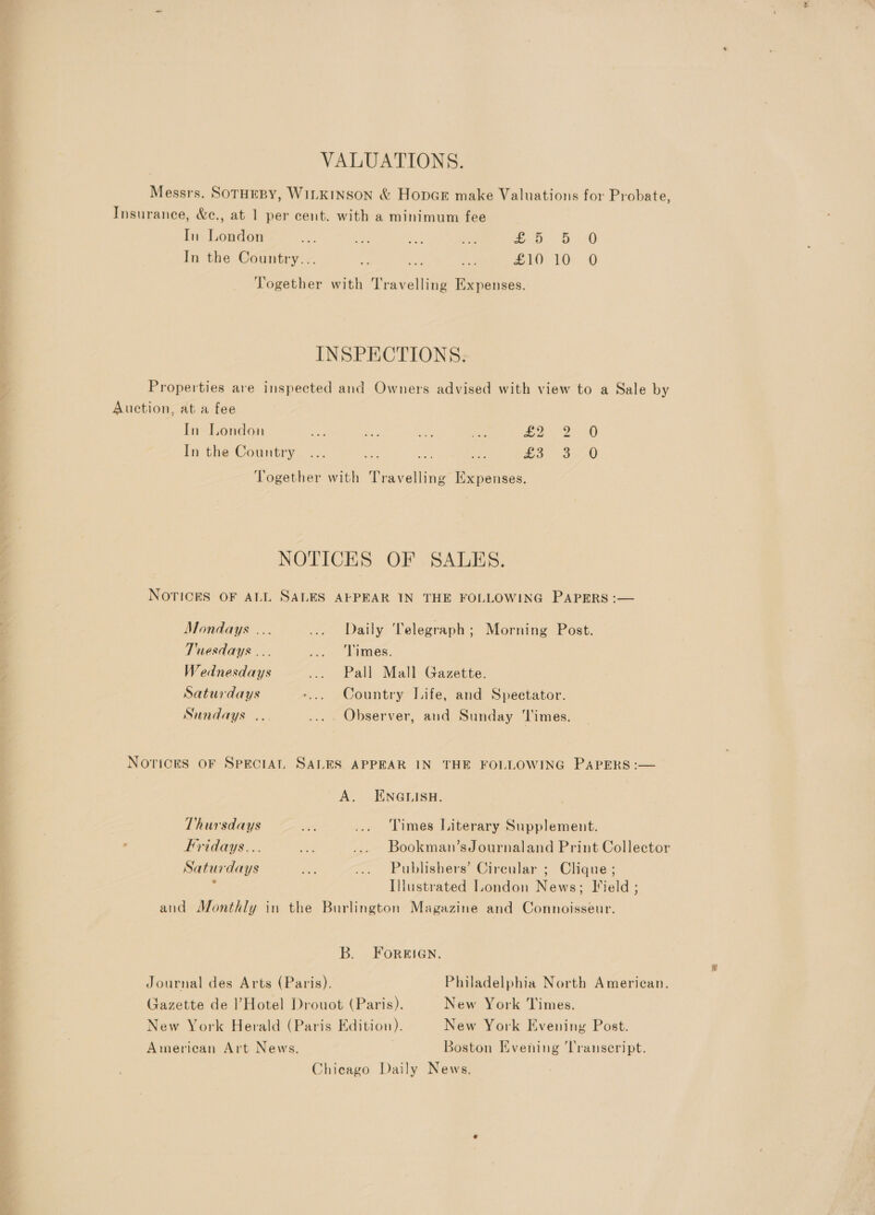 VALUATIONS. Messrs. SoTHEBY, WILKINSON &amp; HopcE make Valuations for Probate, Insurance, &amp;e., at 1 per cent. with a minimum fee In London ee ae eS: ae a a &lt; In the Country... ns is an ZLOVTO.-0 Together with Travelling Expenses. INSPECTIONS. Properties are inspected and Owners advised with view to a Sale by Auction, ata fee In London se Sas a ae £2 2.0 In the Country oo. aw Together with Travelling Expenses. NOTICES OF SALES. NOTICES OF ALL SALES AEPEAR IN THE FOLLOWING PAPERS :— Mondays ... ... Daily Telegraph; Morning Post. Tuesdays ... . ‘més. Wednesdays ... Pall Mall Gazette. Saturdays -... Country Life, and Spectator. Sundays... .... Observer, and Sunday ‘Times. NOTICES OF SPECIAL SALES APPEAR IN THE FOLLOWING PAPERS :— A. ENGLISH. Thursdays ue ... Times Literary Supplement. Fridays... ae .... Bookman’sJournaland Print Collector Saturdays Ey, ... Publishers’ Circular ; Clique ; Illustrated London News; Jield ; and Monthly in the Burlington Magazine and Connoisseur. B. FOorRRIGN. Journal des Arts (Paris). Philadelphia North American. Gazette de l’Hotel Drouot (Paris). New York Times. New York Herald (Paris Edition). New York Evening Post. American Art News. | Boston Evening ‘Transcript. Chicago Daily News.