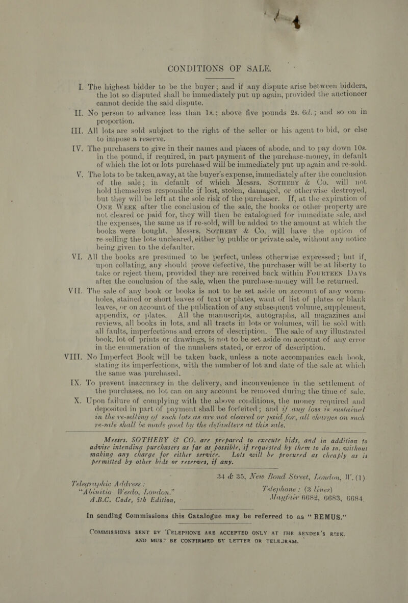 - 2 my a tye ‘ CONDITIONS OF SALE. I. The highest bidder to be the buyer; and if any dispute arise between bidders, the lot so disputed shall be immediately put up again, provided the auctioneer cannot decide the said dispute. II. No person to advance less than 1s.; above five pounds 2s. 6d.; and so on in proportion. [II. All lots are sold subject to the right of the seller or his agent to bid, or else to Impose a reserve. IV. The purchasers to give in their names and places of abode, and to pay down 10s. in the pound, if. required, in part payment of the purchase- -money, In default of which the lot or lots purchased will be immediately put up again and re-sold. V. The lots to be taken.away, at the buyer’s expense, immediately after the conclusion of the sale; in default of which Messrs. Sornusy &amp; Co. will not hold themselves responsible if lost, stolen, damaged, or otherwise destroyed, but they will be left at the sole risk of the purchaser. If, at the expiration of Ont WEEK after the conclusion of the sale, the books or otler property are net cleared or paid for, they will then be catalogued for imimediate sale, and the expenses, the same as if re-sold, will be added to the amount at which the books were bought. Messrs. Sornesy &amp; Co. will have the option of re-selling the lots uncleared, either by public or private sale, without any notice being given to the defaulter. VI. All the books are presumed to be perfect, unless otherwise expressed; but if, upon collating, any should prove defective, the purchaser will be at liberty to take or reject them, provided they are received back within FourTEEN Days after the conclusion of the sale, when the purchase-mouey will be returned. VII. The sale of any book or books is not to be set aside on account of any worm- holes, stained or short leaves of text or plates, want of list of plates or blank leaves, or on account of the publication of any subsequent volume, supplement, appendix, or plates. All the manuscripts, autographs, all magazines and reviews, all books in lots, and all tracts in lots or volumes, will be sold with all faults, i inperfections and errors of description. The sale of any illustrated book, lot of prints or drawings, is not to be set aside on account of any error in the enumeration of the numbers stated, or error of description. VIII. No Imperfect Book will be taken back, unless a note accompanies each book, stating its imperfections, with the number of lot and date of the sale at which the same was purchased. IX. To prevent inaccuracy in the delivery, and inconvenience in the settlement of the purchases, no lot can on any account be removed during the time of sale. Upon failure of complying with the above conditions, the money required and deposited in part of payment shall be forfeited; and af any loss 7s sustained un the ve-sellung of such lots as are not cleared or paid tor, all charges on such re-sale shall be made good by the detautlters at this sale. ic  Messrs. SOTHEBY &amp; CO. are prepared to execute bids, and in addition to advise intending purchasers as far as possible, if requested by them to do so, without making any charge for either service. Lots will be procured as cheaply as is permitted by other bids or reserves, tf any.  34 &amp; 35, New Lond Street, London, W.(1) Telegraphic Address einéek ih Telephone : (3 lines “Abinitio Wesdo, London.” sLephone : (3 lines) A.B.C. Code, 5th Edition, - Iayfirr 6682, 6683, 6684.  In sending Commissions this Catalogue may be referred to as ‘“* REMUS.”  COMMISSIONS SENT BY ‘TELEPHONE ARE ACCEPTED ONLY AT THE SENDER’S RISK, AND MUST BE CONFIRMED BY LETTER OR TELEGRAM.