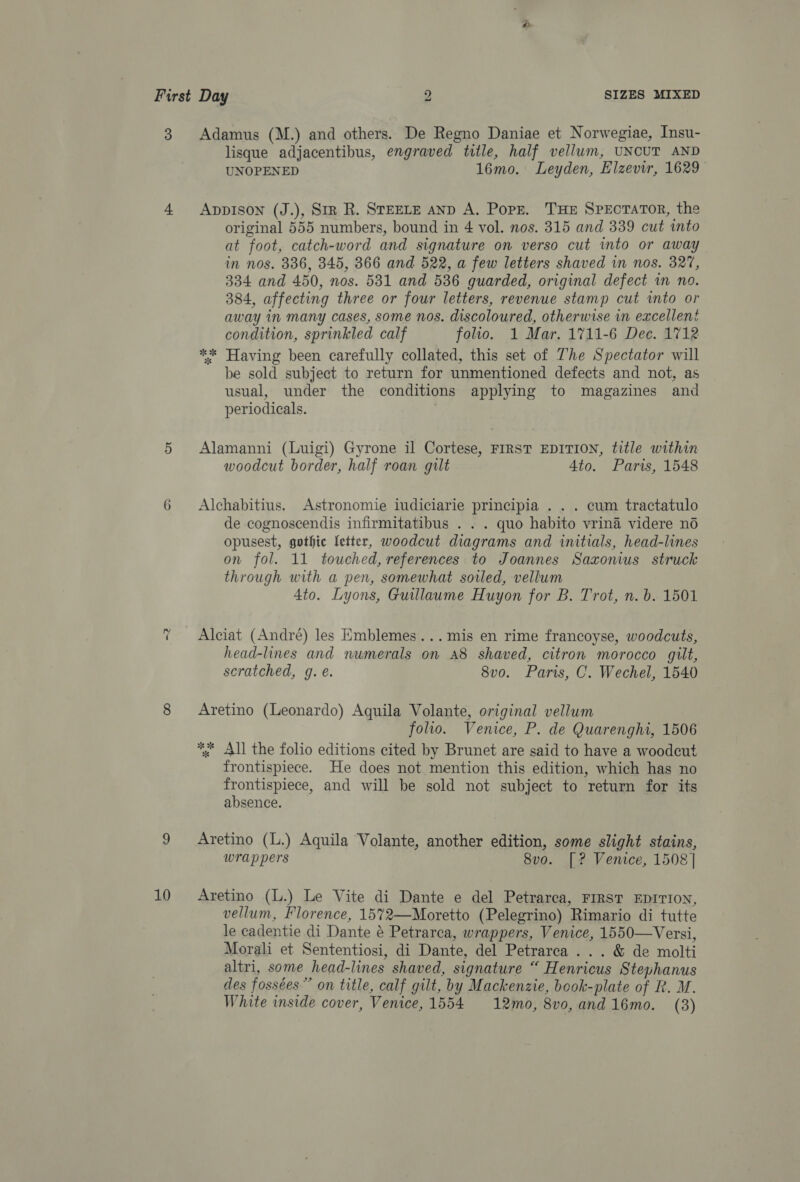 2 10 lisque adjacentibus, engraved title, half vellum, UNCUT AND UNOPENED 16mo. Leyden, Elzevir, 1629 AppIson (J.), Smz R. STEELE anD A. Popr. THE SPEcTATOR, the original 555 numbers, bound in 4 vol. nos. 315 and 339 cut ito at foot, catch-word and signature on verso cut into or away in nos. 336, 345, 3866 and 522, a few letters shaved in nos. 327, 334 and 450, nos. 531 and 536 guarded, original defect in no. 384, affecting three or four letters, revenue stamp cut into or away in many cases, some nos. discoloured, otherwise in excellent condition, sprinkled calf folio. 1 Mar, 1711-6 Dec. 1712 ** Having been carefully collated, this set of The Spectator will be sold subject to return for unmentioned defects and not, as usual, under the conditions applying to magazines and periodicals. Alamanni (Luigi) Gyrone il Cortese, FIRST EDITION, title within woodcut border, half roan gilt Ato. Paris, 1548 Alchabitius. Astronomie iudiciarie principia . . . cum tractatulo de cognoscendis infirmitatibus . . . quo habito vrina videre no opusest, gothic fetter, woodcut diagrams and initials, head-lines on fol. 11 touched, references to Joannes Saxonius struck through with a pen, somewhat sorled, vellum 4to. Lyons, Guillaume Huyon for B. Trot, n. b. 1501 Alciat (André) les Emblemes...mis en rime francoyse, woodcuts, head-lines and numerals on A8 shaved, citron morocco gilt, scratched, g. é. 8vo. Paris, C. Wechel, 1540 Aretino (Leonardo) Aquila Volante, original vellum folio. Venice, P. de Quarenghi, 1506 *&lt; All the folio editions cited by Brunet are said to have a woodcut frontispiece. He does not mention this edition, which has no Hee and will be sold not subject to return for its absence. Aretino (L.) Aquila Volante, another edition, some slight stains, wrappers 8vo. [? Venice, 1508 | Aretino (L.) Le Vite di Dante e del Petrarca, FIRST EDITION, vellum, Florence, 1572—Moretto (Pelegrino) Rimario di tutte le cadentie di Dante é Petrarca, wrappers, Venice, 1550—Versi, Morali et Sententiosi, di Dante, del Petrarca ... &amp; de molti altri, some head-lines shaved, signature “ Henricus Stephanus des fossées” on title, calf gilt, by Mackenzie, book-plate of R. M. White inside cover, Venice, 1554 12mo, 8vo, and16mo. (3)