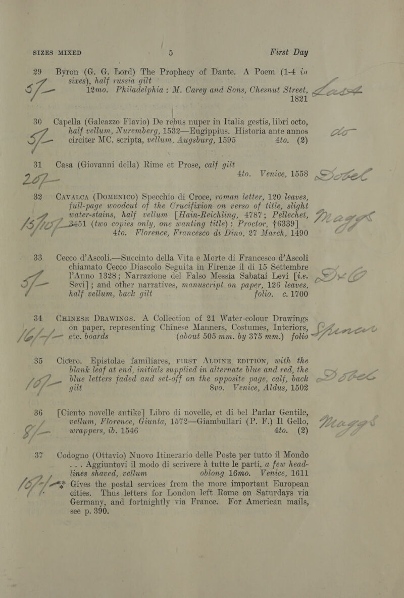 29 sic. Byron ‘(Gu G; Lord) The Prophecy of Dante. A Poem (1-4 in sizes), half russia gilt a sf 12mo. Philadelphia: M. Carey and Sons, Chesnut Street, 7 ~~ fs 1821 © 30 Capella (Galeazzo Flavio) De rebus nuper in Italia gestis, libri octo, half vellum, Nuremberg, 1582—Eugippius. Historia ante annos Ho _— circiter MC. scripta, vellum, Augsburg, 1595 4to. (2) 31 Casa (Giovanni della) Rime et Prose, calf gilt 2 of. Ato. Vemece, 1558 nee SE 32. Cavatca (DOMENICO) Specchio di Croce, roman letter, 120 leaves, full-page woodcut of the Crucifixion on verso of title, slight Y,,. , water-stains, half vellum [Hain-Reichling, 4787; Pellechet, 4, > ot fle att (two copies only, one wanting title) : Proctor, 76339 | AN ee 4to. Florence, Francesco di Dino, 27 March, 1490 33 Cecco d’Ascoli.—Succinto della Vita e Morte di Francesco d’Ascoli chiamato Cecco Diascolo Seguita in Firenze il di 15 Settembre . 7 PAnno 1328; Narrazione del Falso Messia Sabatai Levi [1.e. 8 yf /¢ e) Sevi]; and other narratives, manuscript on paper, 126 leaves, i half vellum, back gilt folio. c¢. 1700 34 Oninese Drawines. A Collection of 21 Water-colour Drawings Uf ff. % Paper, representing Chinese Manners, Costumes, Interiors, (4, fel-y/— ste. boards (about 505 mm. by 375 mm.) folio wie: 35 Cicero. Epistolae familiares, FIRST ALDINE EDITION, with the blank leaf at end, initials supplied in alternate blue and red, the 4s blue letters faded and set-off on the opposite page, calf, back f ~ ee gilt 8vo. Venice, Aldus, 1502 36 [Ciento novelle antike] Libro di novelle, et di bel Parlar Gentile, oe be’ vellum, Florence, Giunta, 1572—Giambullari (P. F.) I Gello, IZ; | Le. g jo wrappers, 1b. 1546 4to. (2) ? 37 Codogno (Ottavio) Nuovo Itinerario delle Poste per tutto il Mondo . Aggiuntovi il modo di scrivere a tutte le parti, a few head- lines shaved, vellum oblong 16mo. Venice, 1611 V6) fn /*S Gives the postal services from the more important European { cities. Thus letters for London left Rome on Saturdays via Germany, and fortnightly via France. For American mails, see p. 390.