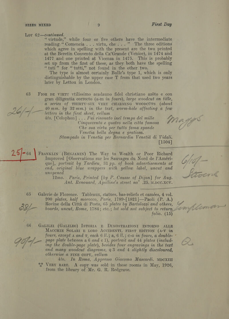 Lor 62—continued. “virtude,’ while four or five others have the intermediate reading “‘Comencia ... virtu, che: ..” ‘The three editions which agree in spelling with the present are the two printed at the Beretin Convento della Ca’Grande (Venice), in 1474 and 1477 and one printed at Vicenza in 1475. This is probably set up from the first of these, as they both have the spelling hat? for -“ tutti; not found in the other two. The type is almost certainly Bulle’s type 1, which is only distinguishable by the upper case T from that used two years later by Lettou in London. 63 Fior DE ViRTU vtilissimo acadauno fidel christiano azoto e con gran diligentia correcto (a-m in fours), large woodcut on title, a serves of THIRTY-SIX VERY CHARMING WwoopcUTs (about Gf ff 40mm. by 32mm.) in the text, worm-hole affecting a few / ~ letters m the first sheet, vellum Cinquecento e quatro nella citta famosa Che sua virtu per tutto fama spande Venetia bella degna e gratiosa. Stampado in Venetia per Bernardin Venetia di Vidali. [1504] que|, portrait by Tardieu, 31 pp. of book advertisements at end, original blue wrappers with yellow label, uncut and unopened | 12mo. Paris, Printed [by P. Causse of Dijon] for Aug. Ant. Renouard, Apolline’s street no° .25. M.DOC.XCV. 65 Galerie de Florence. Tableaux, statues, bas-reliefs et camées, 4 vol. 200 plates, half morocco, Paris, 1789-[1821|—Paoli (P. A.) Rovine della Citta di Pesto, 65 plates by Bartolozz and others, oT, a: boards, uncut, Rome, 1784; ete.; lot sold not subject to return folio. (15) 66 GALILEL (GALILEO) IsTorRIA E DIMOSTRAZIONI INTORNO ALLE MAcCHIE SOLARI E LORO ACCIDENTI, FIRST EDITION (A-V in A Oy laf a» page plate between a 6 and ec 1), portrait and 44 plates (includ- ing the double-page plate), besides four engravings in the teat and many woodcut diagrams, 93 and 4 slightly discoloured, otherwise @ FINE Copy, vellum 4to. In Roma, Appresso Giacomo Mascardi. pextt “; WERY RARE. A copy was sold in these rooms in May, 1926, from the library of Mr. G. R. Redgrave. é /