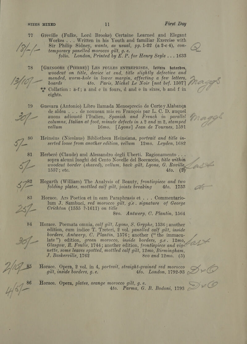7% Greville (Fulke, Lord Brooke) Certaine Learned and Elegant Workes ... Written in his Youth and familiar Exercise with Jo/ / Sir Philip Sidney, wants, as usual, pp.1-22 (a 2-c4), con- o ef aes} _» late”) edition, green morocco, inside borders, g.e. 12mo, ( ff — temporary panelled morocco gilt, g. e. aa ii folio. London, Printed by E. P. for Henry Seyle .. . 1633 78 [GRINGORE (PIERRE)] LES FOLLES ENTREPRISES, letfres batardes, woodcut on title, device at end, title slightly defective and fi, {755 Pik mended, worm- -hole in lower margin, affecting a few letters, “© Y Y fof boards 4to. Paris, Michel Le Noir [not bef. 1507] fl : ** Collation: a-f; a and c in fours, d and e in sixes, b and f in eights. 79 Guevara (Antonio) Libro llamada Menosprecio de Corte y Alabang¢a , de aldea . . . de nouveau mis en Frangois par L. C. D. auquel | Wi Pa auons adiousté V’Italien, Spanish and French wm parallel | columns, Italian at foot, minute defects in A2 and m 2, stamped © vellum 16mo. [Lyons] Jean de Tournes, 1591 80 MHeinsius (Nicolaus) Bibliotheca Heinsiana, portrait and title in- cee serted loose from another edition, vellum 12mo. Leyden, 1682 é 81 Herberé (Claude) and Alessandro degli Uberti. Ragionamento... 7a sopra alcuni luoghi del Cento Novelle del Boccaccio, title within 5 /— woodcut border (shaved), vellum, back gilt, Lyons, G. Roville, , tx 1557 ; ete. 4to. (2) ie 3 82 Hogarth (William) The Analysis of Beauty, frontispiece and two A atl folding plates, mottled calf gilt, joints breaking 4to. 1752 83 Horace. Ars Poetica et in eam Paraphrasis et . . . Commentario- Bae lum J. Sambuci, red morocco gilt, g.e. signature of George LRG Crichton (1555 ?-1611) on title gti 8vo. Antwerp, C. Plantin, 1564 84 Horace. Poemata omnia, calf gilt, Lyons, 8S. Gryphe, 1536 ; another edition, cum indice T. Treteri, 2 vol. panelled calf gilt, inside borders, Antwerp, C. Plantin, 1576; another (“the immacu- err Glasgow, R. Foulis, 1744; another edition, frontispiece and vig~ FC ; nette, some leaves spotted, mottled calf gilt, 12mo, Birmingham, J. Baskerville, 1762 8v0 and 12mo. (5) / 4 ys Of 35 Horace. Opera, 2 vol. in 4, portrait, straight-grained red morocco ~_» 86 Horace. Opera, plates, orange morocco gilt, g. @. Ato. Parma, G. B. Bodom, 1793 , ‘en.