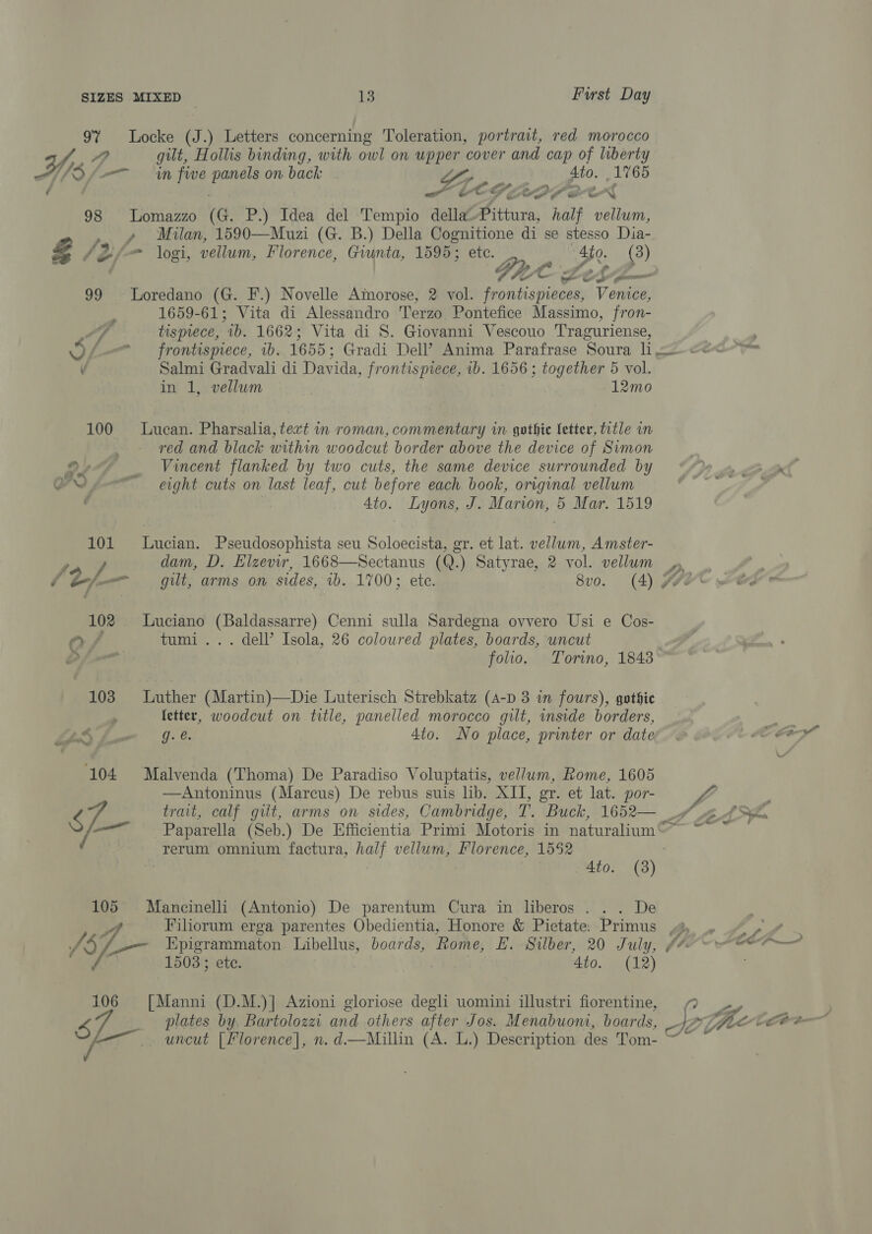 9% Locke (J.) Letters concerning Toleration, portrait, red morocco J, ee gilt, Hollis binding, with owl on upper cover and cap of liberty HY = in fwe panels on back ie 4to. 1765 é | COG LDP OX 98 Lomazzo (G. P.) Idea del Tempio della-Pittura, half vellum, Oo pal Milan, 1590—Muzi (G. B.) Della Cognitione di se stesso Dia- Z f 2 = logi, vellum, Florence, Giunta, 1595; etc. Ato. (3) | Gre Zesa— 99 Loredano (G. F.) Novelle Amorose, 2 vol. frontispieces, Venice, 1659-61; Vita di Alessandro Terzo Pontefice Massimo, fron-  Fo tispiece, 1b. 1662; Vita di S. Giovanni Vescouo Traguriense, 2 Vf frontispiece, 1b. 1655; Gradi Dell’ Anima Parafrase Soura L = cece v Salmi Gradvali di Davida, frontispiece, 1b. 1656 ; together 5 vol. in 1, vellum | 12mo 100 Lucan. Pharsalia, tert in roman, commentary in gothic fetter, title in red and black within woodcut border above the device of Simon , ¥ _ Vincent flanked by two cuts, the same device surrounded by D9 ae COLL O™N pe eight cuts on last leaf, cut before each book, original vellum ‘ee , ' 4to. Lyons, J. Marion, 5 Mar. 1519 101 Lucian. Pseudosophista seu Soloecista, gr. et lat. vellum, Amster- to f dam, D. Elzevir, 1668—Sectanus (Q.) Satyrae, 2 vol. vellum | D,,, f fer git, arms on sides, 1b. 1700; ete. 8vo. (4) fF 102 Luciano (Baldassarre) Cenni sulla Sardegna ovvero Usi e Cos- Q 4 tumi... dell’ Isola, 26 coloured plates, boards, uncut / folio. Torino, 1848 103 Luther (Martin)—Die Luterisch Strebkatz (A-p 3 in fours), gothic 4 fetter, woodcut on title, panelled morocco gilt, inside borders, ae. TT ae 4to. No place, printer or date’ . Co Cey 104 Malvenda (Thoma) De Paradiso Voluptatis, vellum, Rome, 1605 —Antoninus (Marcus) De rebus suis lib. XIT, gr. et lat. por- L : S - trait, calf gilt, arms on sides, Cambridge, T. Buck, 1652— / 2 43566 ——<“-_ Paparella (Seb.) De Efficientia Primi Motoris in naturalium©~~ ~~ rerum omnium factura, half vellum, Florence, 1552 : 4to. (3) 105 Mancinelli (Antonio) De parentum Cura in liberos . . . De Ai Filiorum erga parentes Obedientia, Honore &amp; Pietate: Primus 4 » “~¢ | i Epigrammaton Libellus, boards, Rome, E. Silber, 20 July, (4 -eeer— 1503 ; ete. : 3 4to. (12) 106 = [Manni (D.M.)] Azioni gloriose degli uomini illustri fiorentine, 8 _ plates by, Bartolozzi and others after Jos. Menabuom, boards, c iL—. uncut [Florence], n. d—RMillin (A. L.) Description des Tom- ~