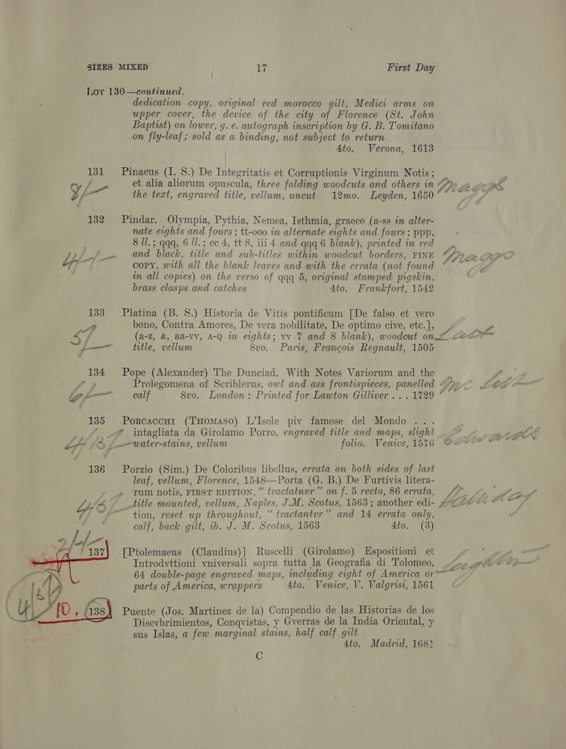 Lor 130—continued. _ dedication copy, original red morocco gilt, Medici arms on upper cover, the device of the city of Florence (St. John Baptist) on lower, g. e. autograph inscription by G. B. Tomitano on fly-leaf; sold as a binding, not subject to return 4to. Verona, 1613 131 Pinaeus (I. 8.) De Integritatis et Corruptionis Virginum Notis; / rs et alia aliorum opuscula, three folding woodcuts and others in Ay Bote YW, the text, engraved title, vellum, uncut 12mo. Leyden, 1650°° “~~ | 132 Pindar. Olympia, Pythia, Nemea, Isthmia, graece (a-ss in alter- nate eights and fours ; tt-ooo in alternate eights and fours ; ppp. | 8 Ul.; qqq, 6 Il.; ce 4, tt 8, iii 4 and qqq 6 blank), printed in red _ Ly Ff oe = and black, title and sub-titles within woodcut borders, FINE SPC i copy, with all the blank leaves and with the errata (not found * ~~ wm all copies) on the verso of qqq 5, original stamped pigskin, brass clasps and catches Ato. Frankfort, 1542 133 Platina (B. 8.) Historia de Vitis pontificum [De falso et vero At bono, Contra Amores, De vera nobilitate, De optimo cive, ete.], ie 4% f (a-z, &amp; aa-vv, 4-Q in eights; vv 7 and 8 blank), woodcut on. ee j—— title, vellum 8vo. Paris, Francois Regnault, 1505 134 Pope (Alexander) The Dunciad. With Notes Variorum and the r ie gar Prolegomena of Scriblerus, owl and ass frontispreces, panelled ~ ee ig fom calf 8vo. London: Printed for Lawton Gillwer ... 1729 ° 135 Porcaccur (THomASsoO) L’Isole piv famose del Mondo _, “..@ intagliata da Girolamo Porro, engraved title and maps, slight LPP ID Lm water-stains, vellum folio. Vemice, 1576 We 136 ~=Porzio (Sim.) De Coloribus libellus, errata on both sides of last leaf, vellum, Florence, 1548—Porta (G. B.) De Furtivis litera- / » yum notis, FIRST EDITION, “ tractatnur” on f. 5 recto, 86 errata, f? ye - title mounted, vellum, Naples, J.M. Scotus, 1563; another edi- ~-~eee* © ~ tion, reset up throughout, “ tractantur” and 14 errata only, calf, back gilt, 1b. J. M. Scotus, 15638 4to. (3) [Ptolemaeus (Claudius)] Ruscelli (Girolamo) Espositioni et 4 Introdvttioni vniversali sopra tutta la Geografia di Tolomeo, x» .eyo «+ 64 double-page engraved maps, including eight of America or rr parts of America, wrappers Ato. Venice, V. Valgrisi, 1561 Puente (Jos. Martinez de la) Compendio de las Historias de los Disevbrimientos, Conqvistas, y Gverras de la India Oriental, y sus Islas, a few marginal stains, half calf gilt 4to. Madrid, 1682  C