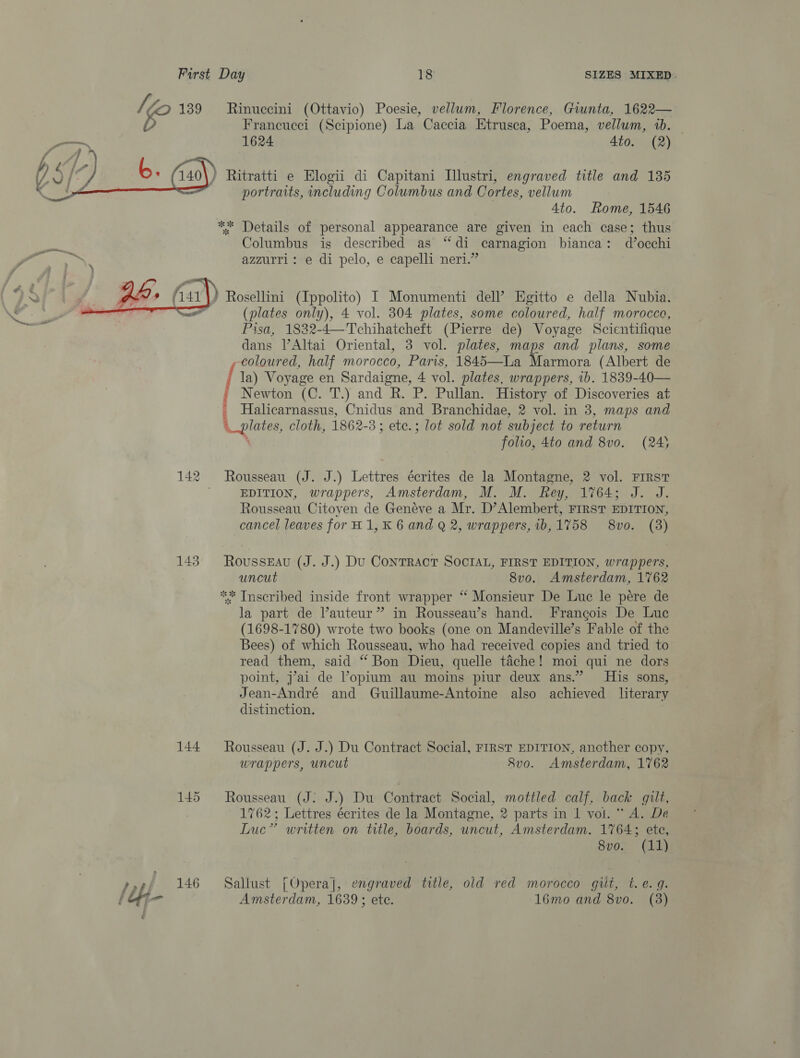   Francucei (Scipione) La Caccia Etrusca, Poema, vellum, 1b. 1624 4to. (2) ) Ritratti e Elogii di Capitani Illustri, engraved title and 135 portraits, including Columbus and Cortes, vellum 4to. Rome, 1546 ** Details of personal appearance are given in each case; thus Columbus is described as “di carnagion bianca: d’occhi azzurri: e di pelo, e capelli neri.” ? Rosellini (Ippolito) I Monumenti dell’ Egitto e della Nubia. (plates only), 4 vol. 304 plates, some coloured, half morocco, Pisa, 1832-4—Tchihatcheft (Pierre de) Voyage Scientifique dans Altai Oriental, 3 vol. plates, maps and plans, some coloured, half morocco, Paris, 1845—La Marmora (Albert de ' la) Voyage en Sardaigne, 4 vol. plates, wrappers, 1b. 1839-40— £ Newton (C. T.) and R. P. Pullan. History of Discoveries at _ Halicarnassus, Cnidus and Branchidae, 2 vol. in 3, maps and plates, cloth, 1862-3; ete.; lot sold not subject to return folio, 4to and 8vo. (24) 142 Rousseau (J. J.) Lettres écrites de la Montagne, 2 vol. FIRST ; EDITION, wrappers, Amsterdam, M. M. Rey, 1764; J. J. Rousseau Citoyen de Geneve a Mr. D’Alembert, FIRST EDITION, cancel leaves for H1,K 6 and Q 2, wrappers, ib,1758 8vo. (3) 143. Rousseau (J. J.) Du Contract SociaL, FIRST EDITION, wrappers, uncut 8vo. Amsterdam, 1762 ** Inscribed inside front wrapper “‘ Monsieur De Luc le pére de la part de Vauteur” in Rousseau’s hand. Francois De Luc (1698-1780) wrote two books (one on Mandeyville’s Fable of the Bees) of which Rousseau, who had received copies and tried to read them, said ‘ Bon Dieu, quelle tache ! moi qui ne dors point, j’7ai de ’opium au moins piur deux ans.” His sons, Jean-André and Guillaume-Antoine also achieved literary distinction. 144 ~——- Rousseau (J. J.) Du Contract Social, FIRST EDITION, another copy, wrappers, uncut 8v0. Amsterdam, 1762 145 Rousseau (J: J.) Du Contract Social, mottled calf, back gilt, 1762; Lettres écrites de la Montagne, 2 parts in 1 vol. “ A. De Luc” written on title, boards, uncut, Amsterdam. 1764; ete, 8vo. (11) 146 =Sallust [Opera], engraved title, old red morocco giit, t.e. 9. Amsterdam, 1639 ; ete. 16mo and 8vo. (3)