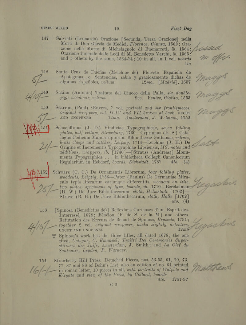 147 = Salviati (Leonardo) Orazione [Secunda, Terza Oraziond] nella Morti di Don Garzia de Medici, Florence, Giunta, 1562; Ora- zione nella Morte di Michelagnolo di Buonarroti, wD. 1564; Orazione funerale delle Lodi di M. Benedetto Varchi, ib. 1565; and 5 others by the same, 1564-74; 10 in all, in 1 vol. boar ds 4to 148 Santa Cruz de Duefias (Melchior de) Floresta Espafiola de Apotegmas, o Sentencias, sabia y graciosamente dichas de en algunos Espafioles, vellum 12mo. [Madrid], 1657 f ype Scaino (Antonio) Trattato del Giuoco della Palla, siz double- y tOf[—— page woodcuts, vellum 8vo. Venice, Giolito, 1555 150 Scarron (Paul) Ciuvres, 7 vol. portrait and six frontispieces, original wrappers, vol. II-1V and VII broken at hack, UNCUT 5 pee: AND UNOPENED 12mo. Amsterdam, J. Wetstein, 1752 \ 151} Schoepflinus (J. D.) Vindiciae Typographicae, seven folding plates, half vellum, Strassburg, 1760—Cyprianus (. 8.) Cata- logus Codicum Manuscriptorum Bibliothecae Gothanae, vellum, f Origine et Incrementis Typographiae Lipsiensis, MS. notes and @ / additions, wrappers, 1. [1740 |—[Strauss (Andreas) | Monu- menta Typographica .. . in bibliotheca Collegii Canonicorum Regularium in Rebdorf, boards, Eichstadt, 1787 4to. (4) Schwarz (C. G.) De Ornamentis Librorum, four folding plates, woodcuts, Leipzig, 1756—Pater (Paulus) De Germaniae Mira- culo typis literarum earumque differentiis, woodcut on tlle, ye ’ two plates, specimens of type, boards, 1b. 1710—Berckelman— 4- — (D. W.) De Jure Bibliothecarum, cloth, Helmstadt [1702|— Struve (B. G.) De Jure Bibliothecarum, cloth, Halle ay 4to. (4  153 [Spinosa (Benedictus de)| Reflexions Curieuses d’un Esprit des- Interressé, 1678; Feéenélon (F. de 8. de la M.) and others. Refutation des Erreurs de Benoit de Spinosa, Brussels, 1731; $s Y/ UNCUT AND UNOPENED 12m6~ : ** Spinosa’s work has the three titles, all dated 1678; the one / cited, Cologne, C. Emanuel; Traitté Des Ceremonies Super- stitiuses des Juifs, Amsterdam, J. Smith; ‘and La Clef du Santuaire, Leyden, P. Warnaer. 154 Strawberry Hill Press. Detached Pieces, nos. 53-55, 61, 70, 73, 77, 87 and 88 of Bohn’s List, also an edition of no. 64 printed Kirgate and view of the Press, by Collard, boards 4to. 1757-97 G2 . ff 4 om Neo