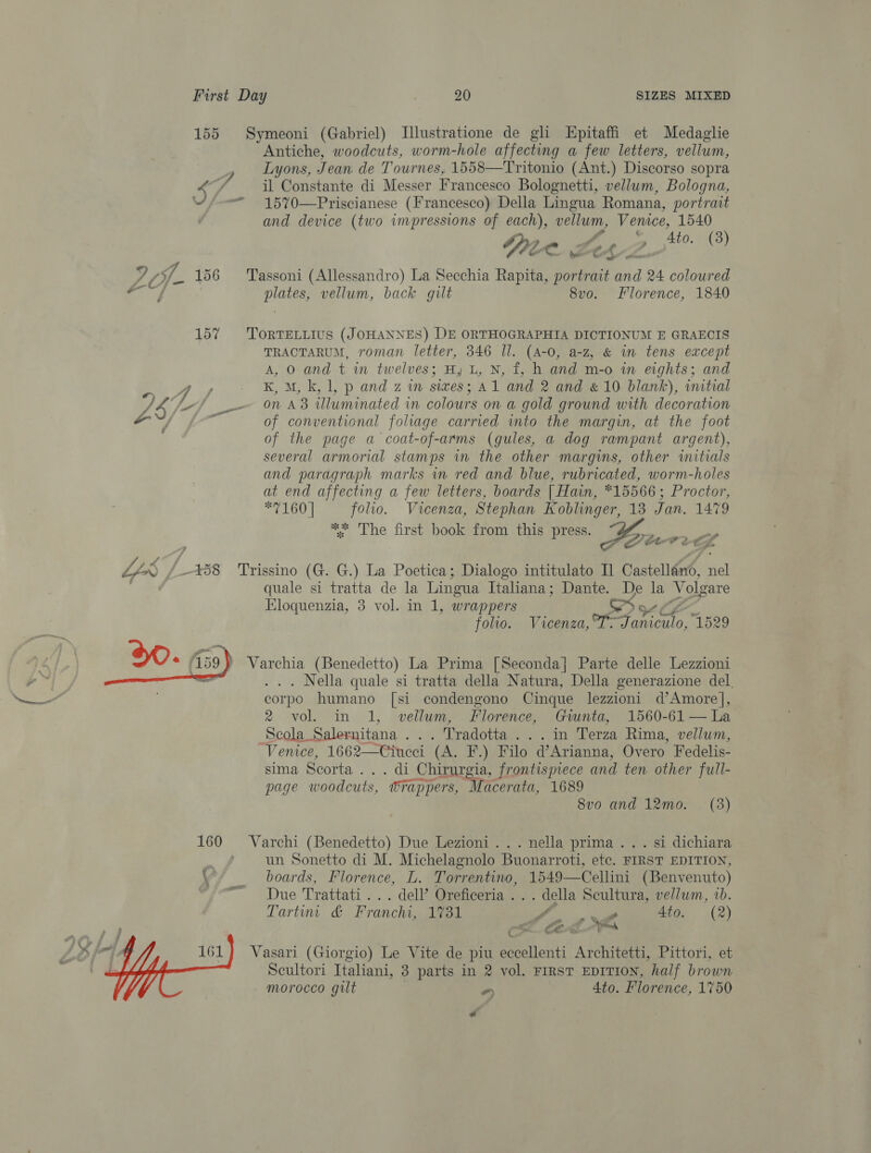 155 Symeoni (Gabriel) Illustratione de gli Epitaffi et Medaglie Antiche, woodcuts, worm-hole affecting a few letters, vellum, J Lyons, Jean de Tournes, 1558—Tritonio (Ant.) Discorso sopra 4 ef, il Constante di Messer Francesco Bolognetti, vellum, Bologna, ; — 1570—Priscianese (Francesco) Della Lingua Romana, portrait and device (two impressions of each), vellum, Venice, 1540 Se Ze. 4to. (3) 4 (- 156 Tassoni (Allessandro) La Secchia Rapita, ea ae 24 coloured cos plates, vellum, back gilt 8vo. Florence, 1840 157 TortTELLiIus (JOHANNES) DE ORTHOGRAPHIA DICTIONUM E GRAECIS TRACTARUM, roman letter, 346 Ul. (A-0, a-z, &amp; im tens except A, O and t in twelves; H, L, N, f, h and m-o in eights; and eT of vei K, M, k, 1, p and z in sives; A1 and 2 and &amp; 10 blank), intial Ny “4 if On AB Uluminated in colours on a gold ground with decoration LZ of conventional foliage carried into the margin, at the foot of the page a coat-of-arms (gules, a dog rampant argent), several armorial stamps im the other margins, other initials and paragraph marks wm red and blue, rubricated, worm-holes at end affecting a few letters, boards | Hain, *15566; Proctor, *7160 | folio. Vicenza, Stephan Koblinger, 13 Jan. 1479 * The first book from this press. Aes LY /-*58 Trissino (G. G.) La Poetica; Dialogo intitulato Il Castellano, nel el quale si tratta de la Lingua Italiana; Dante. ae la Volgare Kloquenzia, 3 vol. in 1, wrappers folio. Vicenza, or Fico, 1529 Varchia (Benedetto) La Prima [Seconda] Parte delle Lezzioni . Nella quale si tratta della Natura, Della generazione del. corpo humano [si condengono Cinque lezzioni d’Amore}], 2 vol. in 1, vellum, Florence, Giunta, 1560-61 — La  Scola Salernitana ... Tradotta...in Terza Rima, vellum, Venice, 1662—Ciucci (A. F.) Filo d’Arianna, Overo Fedelis- sima Scorta ... di Chirurgia, frontispiece and ten other full- page woodcuts, Wrappers, Macerata, 1689 8vo and 12mo. (3) 160 Varchi (Benedetto) Due Lezioni... nella prima... si dichiara . un Sonetto di M. Michelagnolo Buonarroti, etc. FIRST EDITION, \ boards, Florence, L. Torrentino, 1549—Cellini (Benvenuto) ™ Due Trattati... dell’ Oreficeria . . . della Scultura, vellum, ib. Tartin &amp; Franchi, 1731 Se 4to. (2) Cm CEA t omy Vasari (Giorgio) Le Vite de piu eccellenti Architetti, Pittori, et Scultori Italiani, 3 parts in 2 vol. First EvITION, half brown morocco gilt - 4to. Florence, 1750  Z