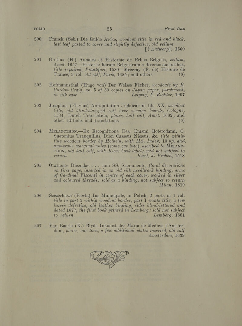 203 204 205 206 Franck (Seb.) Die Gulde Arcke, woodcut title in red and black, last leaf pasted to cover and slightly defective, old vellum [? Antwerp], 1560 Grotius (H.) Annales et Historiae de Rebus Belgicis, vellum, Amst. 1657—Historiz Rerum Belgicarum a diversis auctoribus, title repaired, Frankfort, 1580—Mezeray (IF. de) Histoire de France, 3 vol. old calf, Paris, 1685; and others (8) Hofmannsthal (Hugo von) Der Weisse Facher, woodcuts by E. Gordon Craig, no. 5 of 50 copies on Japan paper, parchment, im sulk case Lewpzig, F'. Richter, 1907 Josephus (Flavius) Antiquitatum Judaicarum lib. XX, woodcut title, old blind-stamped calf over wooden boards, Cologne, 1534; Dutch Translation, plates, half calf, Amst. 1682; and other editions and translations (6) MELANCTHON.—Ex Recognitione Des. Erasmi Roterodami, C. Suetonius Tranquillus, Dion Casseus Niceus, &amp;c. title within fine woodcut border by Holbein, with MS. Index, 10 pp. and, numerous marginal notes (some cut into), ascribed to MELANC- THON, old half calf, with Kloss book-label; sold not subject to return Basel, J. Froben, 1518 Orationes Dicendae ... cum SS. Sacramento, floral decorations on first page, mserted in an old silk needlwork binding, arms of Cardinal Visconti in centre of each cover, worked wm silver and coloured threads; sold as a binding, not subject to return Milan, 1819 Szezerbieza’ (Pawla) Ius Municipale, in Polish, 2 parts in 1 vol. title to part 2 within woodcut border, part I wants title, a few leaves defective, old leather binding, sides blind-lettered and dated 1677, the first book printed in Lemberg; sold not subject to return Lemberg, 1581 Van Baerle (K.) Blyde Inkomst der Maria de Medicis t?Amster- dam, plates, one torn, a few additional plates inserted, old calf Amsterdam, 1639 