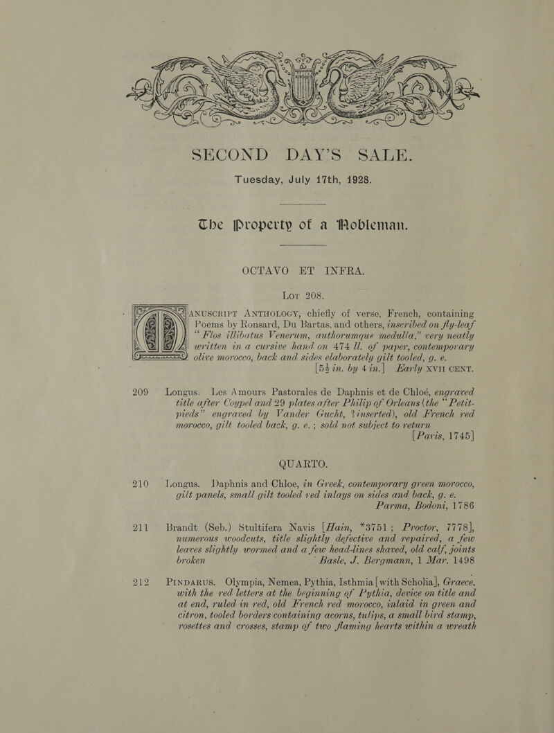  The Property of a Wobleman. OCTAVO ET INFRA. Lor 208. !ANUSCRIPT ANTHOLOGY, chiefly of verse, French, containing Poems by Ronsard, Du Bartas, and others, znscribed on jfly-leaf |“ Flos illibatus Venerum, authorumque medulla,” very neatly written ina cursive hand on 474 ll. of paper, contemporary olive morocco, back and sides elaborately gilt tooled, g. e. [53 in. by 4in.] Karly xvit CENT.   209 lLongus. Les Amours Pastorales de Daphnis et de Chloé, engraved title after Coypel and 29 plates after Philip of Orleans (the “ Petit- pieds” engraved by Vander Gucht, inserted), old French. red morocco, gilt tooled back, g. e.; sold not subject to return [ Paris, 1745] QUARTO. 210 JLongus. Daphnis and Chloe, in Greek, contemporary green morocco, gilt panels, small gilt tooled red inlays on sides and back, g. e. Parma, Bodoni, 1786 211 Brandt (Seb.) Stultifera Navis [Hain, *3751; Proctor, 7778], numerous woodcuts, title slightly defective and repaired, a few leaves slightly wormed and a few head-lines shaved, old calf, joints broken Basle, J. Bergmann, 1 Mar. 1498 bo _ bo PinpAkus. Olympia, Nemea, Pythia, Isthmia [with Scholia], Graece, with the red letters at the beginning of Pythia, device on title and at end, ruled in red, old French red morocco, inlaid in green and citron, tooled borders containing acorns, tulips, a small bird stamp, rosettes and crosses, stamp of two flaming hearts within a wreath