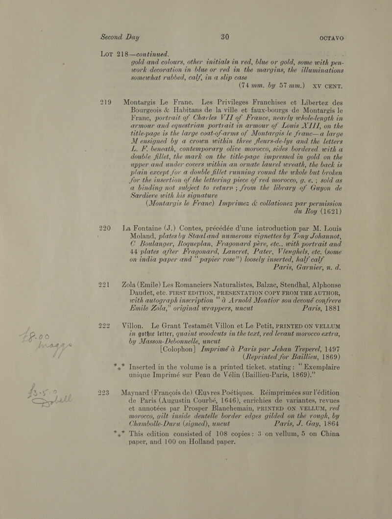 Lor 218—continued. Shes gold and colours, other initials in red, blue or gold, some with pen- work decoration in blue or red in the margins, the illuminations somewhat rubbed, calf, in a slip case (74 mm. by 57mm.) XV CENT. 219 Montargis Le Frane. Les Privileges Franchises ect Libertez des Bourgeois &amp; Habitans de la ville et faux-bourgs de Montargis le Franc, portrait of Charles VII of France, nearly whole-length in armour and equestrian portrait in armour of Louis XIII, on the title-page is the large coat-of-arms of Montargis le franc—a large M ensigned by a crown within three fleurs-de-lys and the letters L. F. beneath, contemporary olive morocco, sides bordered with a double fillet, the mark on the title-page impressed in gold on the upper and under covers within an ornate laurel wreath, the back is plain except jor a double fillet running round the whole but broken Sor the insertion of the lettering piece of red morocco, g. e. ; sold as a binding not subject to return; from the library of Guyon de Sardiere with his signature (Montargis le Franc) Imprimez &amp; collationez par permission du Roy (1621) 220 a Fontaine (J.) Contes, précédée d’une introduction par M. Louis Moland, plates by Staaland numerous vignettes by Tony Johannot, C Boulanger, Roqueplan, Fragonard peére, etc., with portrait and 44 plates after Fragonard, Lancret, Pater, Vleughels, etc. (some on india paper and “ papier rose”) loosely inserted, half calf Paris, Garnier, n. d. 221 Zola(Emile) Les Romanciers Naturalistes, Balzac, Stendhal, Alphonse Daudet, etc. FIRST EDITION, PRESENTATION COPY FROM THE AUTHOR, with autograph inscription “a Arnold Montior son devoué confrere Emile Zola,” original wrappers, uncut Paris, 1881 Villon. Le Grant Testamét Villon et Le Petit, PRINTED ON VELLUM in gothic letter, quaint woodcuts in the text, red levant morocco extra, by Masson-Debonnelle, uncut [Colophon] Jmprimé a Paris par Jehan Treperel, 1497 (Reprinted for Baillieu, 1869) *.* Inserted in the volume is a printed ticket, stating: “ Exemplaire unique Imprimé sur Peau de Vélin (Baillieu-Paris, 1869).” bo bo ko 223. Maynard (Francois de) (Huvres Poétiques. Réimprimées sur l’édition. de Paris (Augustin Courbé, 1646), enrichies de variantes, revues et annotées par Prosper Blanchemain, PRINTED ON VELLUM, ved morocco, gilt inside dentelle border edges gilded on thé rough, by Chambolle-Duru (signed), uncut Paris, J. Gay, 1864 *,* This edition consisted of 108 copies: 3 on vellum, 5 on China paper, and 100 on Holland paper.