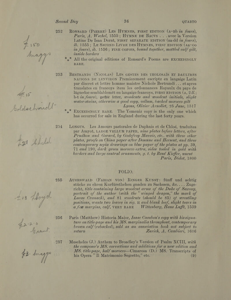 252 ROoNSARD (PIERRE) LES HYMNES, FIRST EDITION (A-Bb in fours), Paris, A. Wechel, 1555; Hymne pr Bacvs.. .avec la Version l.atine De Iean Dorat, FIRST SEPARATE EDITION (aa-dd in fours), ib. 1555; Le Seconn Livre DES HYMNES, FIRST EDITION (Aa-0o in fours), 2b. 1556; FINE copirs, bound together, mottled calf gilt, inside borders *,* All the original editions of Ronsard’s Poems are EXCEEDINGLY RARE. 253 Bertrand (Niconas) LES GESTES DES THOLOSAIS ET DAULTRES NATIONS DE LENVIRON Premierement escriptz en langaige Latin par discret et lettre homme maistre Nichole Bertrandi... et apres translates en francoys item les ordonnances Royaulx du pays de laguedoc semblablemét en langaige francoys, FIRST EDITION (A, 2 dZ.; b-t in fours), gothic letter, woodcuts and woodcut initials, slight water-stains, otherwise a good copy, vellum, backed morocco gilt Lyons, Olivier Arnollet, 25 June, 1517 EXCEEDINGLY RARE. The Yemeniz copy is the only one which has occurred for sale in England during the last forty years. 254 Loneus. Les Amours pastorales de Daphnis et de Chloé, traduites par Amyot, LARGE VELLUM PAPER, nine plates before letters, after Prudhon and. Gerard, by Godefroy Marais, etc.. with three other plates, proofs on China paper after Desenne and Hersent, and three contemporary sepia drawings on blue paper of the plates at pp. 39, 71 and 190, dark green morocco extra, sides tooled in gold with borders and large central ornaments, g. t. by René Kieffer, uncut Paris, Didot, 1800 FOLIO. 255 AureRSwALD (FABIAN VON) Rincer Kunst: fiinff und achtig stiicke zu ehren Kurfiirstlichen gnaden zu Sachssen, &amp;c.... Zuge- richt, title containing large woodcut arms of the Duke of Saxony, portrait of the author (with the “winged dragon,” the mark of Lucas Cranach), and 81 woodcuts (should be 85) of wrestling positions, wants two leaves in sig. H and blank leaf, slight tears in a fiw margins, calf, VERY RARE Wittenberg, Hans Lufft, 1539 256 Paris (Matthew) Historia Major, /saac Casubon’s copy with his signa- ture on title-page and his MS. marginalia throughout, contemporary brown calf (rebacked), sold as an association book not subject to return Zurich, A. Cambieri, 1606 the composer's MS. corrections and additions for a new edition and MS. title-page, half morocco—Cimarosa (D.) MS. ‘Transcripts of his Opera “Il Matrimonio Segretto,” ete. (9)