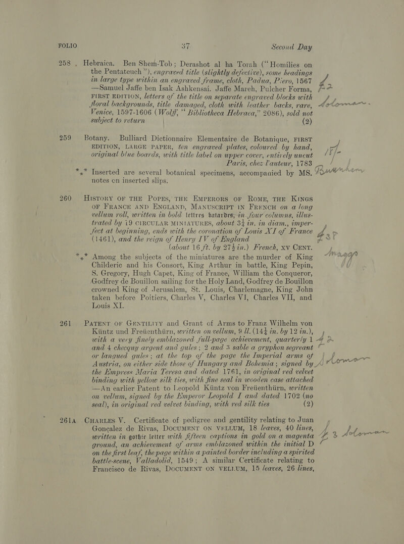 258 , Hebraica. Ben Shem-Tob; Derashot al ha Torah (‘‘ Homilies on the Pentateuch ”), engraved title (slightly defective), some headings in large type within an engraved frame, cloth, Padua, Piero, 1567 —Samuel Jaffe ben Isak Ashkensai. Jaffe Mareh, Pulcher F orma, FIRST EDITION, letters of the title on separate engraved blocks with Jloral backgrounds, title damaged, cloth with leather backs, rare, Venice, 1597-1606 (Wolff, ‘‘ Bibliotheca Hebraca,” 2086), sold not subject to return | (2) 259 Botany. Bulliard Dictionnaire Elementaire de Botanique, FIRST EDITION, LARGE PAPER, ten engraved plates, coloured by hand, original blue boards, with title label on upper cover, entirely uncut / v/- j notes cn inserted slips. 260 History OF THE PopEs, THE EMPERORS OF ROME, THE KINGS OF FRANCE AND ENGLAND, MANUSCRIPT IN FRENCH on a long vellum roll, written in bold \ettres batardes;in_—four columns, tllus- trated by 19 CIRCULAR MINIATURES, about 34 in. in diam., imper- Sect at beginning, ends with the coronation of Louis XT of France (1461), and the reign of Henry IV of England 4 j ‘ rc f oy — 2 ay § of *,* Among the subjects of the miniatures are the murder of King Childeric and his Consort, King Arthur in battle, King Pepin, S. Gregory, Hugh Capet, King of France, William the Conqueror, Godfrey de Bouillon sailing for the Holy Land, Godfrey de Bouillon crowned King of Jerusalem, St. Louis, Charlemagne, King John taken before Poitiers, Charles V, Charles VI, Charles VII, and Louis XI. 261 PATENT oF GENTILITY and Grant of Arms to Franz Wilhelm von Kiintz und Freiienthiirn, written on vellum, 9 Ul. (144 tn. by 12 in.), 3 } or langued gules; at the top of the page the Imperial arms of the Empress Maria Teresa and dated 1761, in original red velvet hinding with yellow silk ties, with fine seal in wooden case attached —An earlier Patent to I.eopold Kiintz von Freiienthiirn, written on vellum, signed by the Emperor Leopold I and dated 1702 (no seal), in original red velvet binding, with red silk ties (2) 261A CHARLES V. Certificate of pedigree and gentility relating to Juan Goncalez de Rivas, DocUMENT ON VELLUM, 18 leaves, 40 lines, written in gothic letter with fifteen captions in gold on a magenta ground, an achievement of arms emblazoned within the initial D on the first leaf, the page within a painted border including a spirited battle-scene, Valladolid, 1549; A similar Certificate relating to Francisco de Rivas, DOCUMENT ON VELI.UM, 15 /eaves, 26 lines, pte ower fj