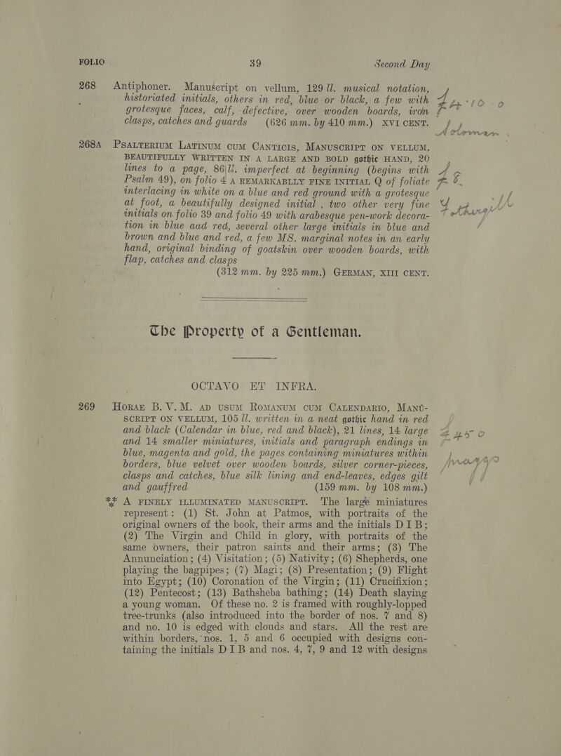 FOLIO historiated initials, others in red, blue or black, a few with grotesque faces, calf, defective, over wooden boards, iron clasps, catches and guards (626 mm. by 410 mm.) XVI CENT. BEAUTIFULLY WRITTEN IN A LARGE AND BOLD gothic HAND, 20 lines to a page, 86\li. imperfect at beginning (begins with Psalm 49), on folio 4 A REMARKABLLY FINE INITIAL Q of foliate interlacing in white on a blue and red ground with a grotesque at foot, a beautifully designed initial , two other very fine initials on folio 39 and folio 49 with arabesque pen-work decora- tion wm blue aud red, several other large initials in blue and brown and blue and red, a few MS. marginal notes in an early hand, original binding of goatskin over wooden boards, with flap, catches and clasps (312 mm. by 225 mm.) GERMAN, XIII CENT.   Ube Property of a Gentleman. OCTAVO ET INFRA. SCRIPT ON VELLUM, 105 Jl. written in a neat gothic hand in red and black (Calendar in blue, red and black), 21 lines, 14 large and 14 smaller mimatures, initials and paragraph endings in blue, magenta and gold, the pages containing mimatures within borders, blue velvet over wooden boards, silver corner-pieces, clasps and catches, blue silk lining and end-leaves, edges gilt and gauffred (159 mm. by 108 mm.) A FINELY ILLUMINATED MANUSCRIPT. The large miniatures represent: (1) St. John at Patmos, with portraits of the original owners of the book, their arms and the initials DIB; (2) The Virgin and Child in glory, with portraits of the same owners, their patron saints and their arms; (3) The Annunciation ; (4) Visitation ; (5) Nativity; (6) Shepherds, one playing the bagpipes; (7) Magi; (8) Presentation; (9) Flight into Egypt; (10) Coronation of the Virgin; (11) Crucifixion ; (12) Pentecost; (13) Bathsheba bathing; (14) Death slaying a young woman. Of these no. 2 is framed with roughly-lopped tree-trunks (also introduced into the border of nos. 7 and 8) and no. 10 is edged with clouds and stars. All the rest are within borders, nos. 1, 5 and 6 occupied with designs con- taining the initials DIB and nos. 4, 7, 9 and 12 with designs