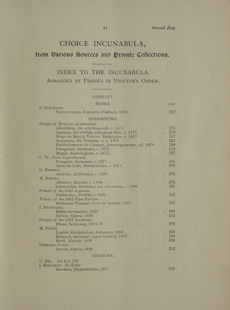 CHOICE INCUNABULA, from Various Sources and Private Collections, INDEX TO THE INCUNABULA. ARRANGED BY PRESSES IN PROCYTOR’S ORDER. GERMANY, MAINZ. LOT P, SCHOFFER. Turrecremata, Expositio Psalterii, 1478 ; &lt;a oes STRASSBURG. Printer of Henricus Ariminensis. Albertanus, De arte loquendi, c. 1473 2s Aquinas, De veritate catholicae fidei, c. 1473. e279 Hugo de Sancto Victore, Didascalon, G, 1473 : m Aol s Augustine, De Trinitate, n.a.1474 . ee Bartholomaeus de Chaimis, Interrogatorium, “aft. 1474 ASS Peregrinus Sermones, c. 1475, , : ho Be Magni, Sophologium, c. 1475. PES) C. W., Civis Argentinensis. Voragine, Sermones, c. 1473 . ; : ; 100 Alain de Lille, Distinctiones, c. 147+. : wae /0 G. HUSNER. Andreae, Additiones, c. 1476 . : ; 2/0 M. ScHOTT. Albertus, Mariale, c. 1490 mart Caracciolus, Sermones per adventum, c. 1490 ay OT Printer of the 1481 Legenda. Guillermus, Postilla, c. 1481 . : d f a Bae Printer of the 1483 Vitas Patrum. Sermones Thesauri Novi de Sanctis, 1485. ; #7347 J. REINHARD. Biblia Germanica, 1485 : ' . 294 Gerson, Opera, 1488 . : , ; Poe Printer of the 1483 Fordanus. Blone, Sermones, 1494-95 : ’ . 295 M. FLACH. Lapide Resolutorium dubiorum, 1494 ; : thes 24 Bernard, Sermones super Cantica, 1497 : : . 288 Busti, Mariale, 1498 . , ; : o 298 Unknown Printer. Gerson, Opera, 1488 . : ? : sage 8 ¥- COLOGNE. iWeZeL. Sée-Lot.330. J. KoELHoFr, the Elder. Nicolaus, Disputationes, 1477 ; : siete