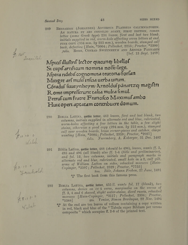 # I1,5 f\ Second Day 48 SIZES MIXED 289 BESSARION (JOHANNES) ADVERSUS PLATONIS CALUMNIATOREM. AN NATURA ET ARS CONSILIO AGANT, FIRST EDITION, roman letter (some Greek type) 234 leaves, first and last two blank, initials supplied in red, worm-hole affecting seven letters at end, FINE COPY (334 mm. by 223 mm.), wooden boards, stamped calf back, defective [Hain, *3004; Pellechet, 2253; Proctor, *3300 | folio. Roms, CONRAD SWEYNHEYM AND ARNOLD PANNARTZ [bef. 13 Sept. 1459] Afprefllutrif lector quicunq: libellof St cupfarnficum nomina nofle:lege. Afpera ridebif cognomma teurona:forfan Muiegee arf mufifinfca uerba uirum. Céraduf fuueynbeym:Arnoldafpanartzq; magiftre RLometmpreflerune calta mulca fimul. Pecrufcum fratre Franetfco Maxtmufamba Hurc opert aptatam contribuere domum. 2990 BreLia LATINA, gothic fetter, 462 leaves, first and last blank, two columns, initials supplied in alternate red and blue, rubricated, worm-holes affecting a few letters im the table, a few slight stains, otherwise a good copy (294mm. by 212 mm.), stamped calf over wooden boards, brass corner-preces and catches, clasps wanting [Hain, *38084; Pellechet, 2310; Proctor, *2027 | folio. Nuremberg, A. Koberger, 31 Dec. 1482 291 Biblia Latina, gothic fetter, 488 (should be 496), leaves, wants ff. 5, 495 and 496 (all blank) also ff. 1-4 (ttle and preliminaries), and fol. 12, two columns, iitials and paragraph marks in alternate red and blue, rubricated, small hole in a2, calf gut, arms of William Latton on sides, rebacked morocco |Hain- Copinger, *3107 ; Pellechet, 2329; Proctor, *7755 | | ga0. Bale, Johann Froben, 27 June, 1491 ** The first book from this famous press. 992 Brera LATINA, gothic fetter, 455 17. wants fol. 17 (blank), two columns, device on cc4 verso, marginala an the versos of ff. 3, 4 and 6 shaved, slight water-stains, diced russia, rebacked morocco [Hain-Copinger, *3117; Pellechet, 2334; Proctor, *5388 | Ato. Venice, Simon Bevilaqua, 22 Nov. 1494 ** At the end are ten leaves of vellum containing a copy written in red, black and blue of the “ Tabula super Bibliam per versus composita ” which occupies ff. 2-8 of the printed text.