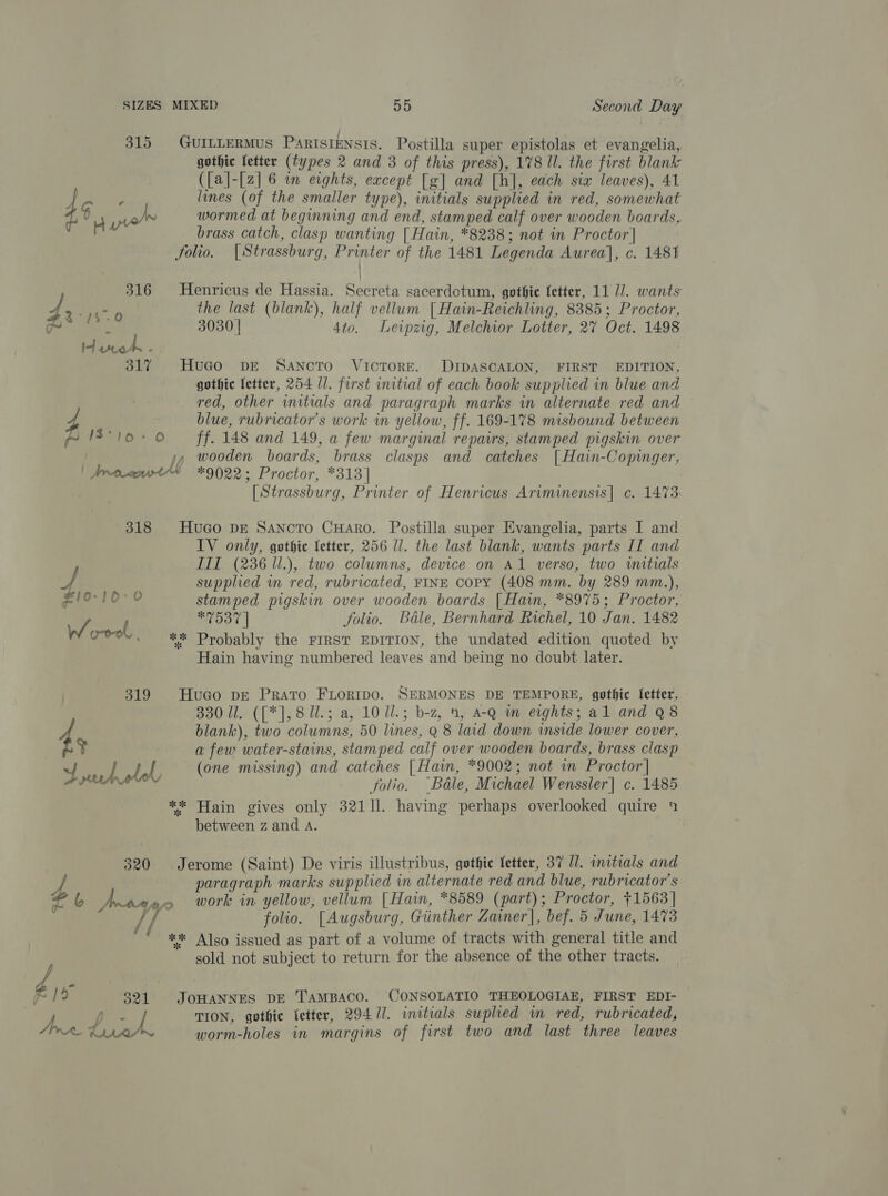 315 GurILLERMus ParisiEnsts. Postilla super epistolas et evangelia, gothic fetter (types 2 and 3 of this press), 178 ll. the first blank ({a]-[z] 6 in eights, except [g] and [h], each six leaves), 41 3 lines (of the smaller type), initials supplied in red, somewhat oe por wormed at beginning and end, stamped calf over wooden boards, brass catch, clasp wanting | Hain, *8238; not in Proctor] folio, [Strassburg, Printer of the 1481 Legenda Aurea], c. 1481 316 MHenricus de Hassia. Secreta sacerdotum, gothie fetter, 11 77. wants Me ao the last (blank), half vellum | Hain-Reichling, 8385; Proctor, ~ 3030 | 4to. Leipzg, Melchior Lotter, 2% Oct. 1498 31% Hugo pre Sancto VicToRE. DIDASCALON, FIRST EDITION, gothic letter, 254 Il. first initial of each book supplied in blue and red, other wmitials and paragraph marks in alternate red and blue, rubricator’s work in yellow, ff. 169-178 misbound between 10-0 — ff. 148 and 149, a few marginal repairs, stamped pigskin over yy) wooden boards, brass clasps and catches {| Hain-Copinger, | Aronot“ *9022; Proctor, *313] | [Strassburg, Printer of Henricus Ariminensis| c. 1473: 318 HuGo DE Sancto CHAro. Postilla super Evangelia, parts I and IV only, gothic fetter, 256 ll. the last blank, wants parts II and III (236 ll.), two columns, device on A1 verso, two witials ¢ supplied wn red, rubricated, FINE copy (408 mm. by 289 mm.), 10-10°'0 stamped pigskin over wooden boards [ Hain, *8975; Proctor, W/, : #7537 | folio. Bale, Bernhard Richel, 10 Jan. 1482 Ook. ** Probably the FIRST EDITION, the undated edition quoted by Hain having numbered leaves and being no doubt later. 319 Huaco pe Prato Fiortmpo. SERMONES DE TEMPORE, gothic Ietter. 330 Ul. ([*], 8ll.; a, 10 Ul.; b-z, 4, a-Q im eights; al and Q8 4 blank), two columns, 50 lines, Q 8 laid down inside lower cover, . a few water-stains, stamped calf over wooden boards, brass clasp | | iy (one missing) and catches [Hain, *9002; not in Proctor] sae folio. Bale, Michael Wenssler] c. 1485 ** Hain gives only 32111. having perhaps overlooked quire 4 between z and A. 320 Jerome (Saint) De viris illustribus, gothic fetter, 37 U1. initials and A paragraph marks supplied in alternate red and blue, rubricator’s “6 pS work in yellow, vellum [ Hain, *8589 (part); Proctor, +1563 | fs folio. [Augsburg, Giinther Zainer], bef. 5 June, 1473 #* Also issued as part of a volume of tracts with general title and sold not subject to return for the absence of the other tracts. ys FI 321 JoHANNES DE TAMBACO. CONSOLATIO THEOLOGIAE, FIRST EDI- Aber. / TION, gothic letter, 294/11. initials suplied wm red, rubricated, Jive * worm-holes in margins of first two and last three leaves