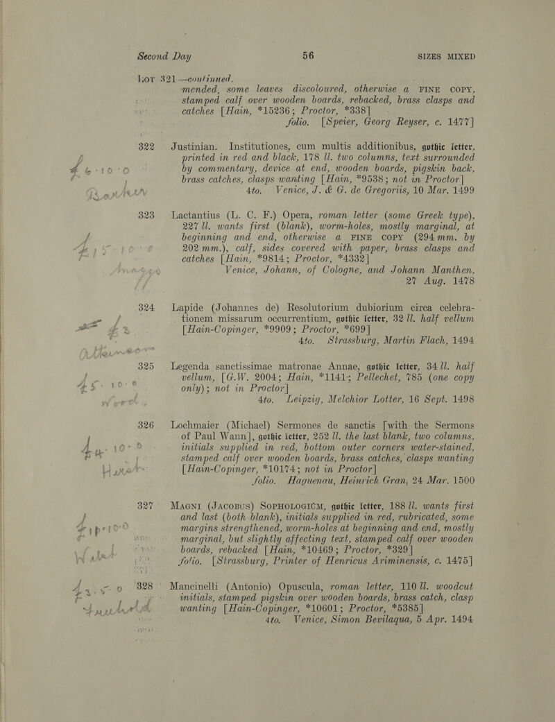 B22 é ir) 329 f e7 324 wt ee 320 , 4 j 326 continued, ; mended, some leaves discoloured, otherwise @ FINE COPY, stamped calf over wooden boards, rebacked, brass clasps and catches [Hain, *15236; Proctor, *338] folio. [Speier, Georg Reyser, c. 1477]  Justinian. Institutiones, cum multis additionibus, gothic fetter, printed in red and black, 178 ll. two columns, text surrounded by commentary, device at end, wooden boards, pigskin back, brass catches, clasps wanting | Hain, *9538; not in Proctor | 4to. Venice, J. &amp; G. de Gregoris, 10 Mar. 1499 Lactantius (L. C. F.) Opera, roman letter (some Greek type), 227 ll. wants first (blank), worm-holes, mostly marginal, at beginning and end, otherwise a@ FINE Copy (294mm. by 202 mm.), calf, sides covered with paper, brass clasps and catches | Hain, *9814; Proctor, *4332| Venice, Johann, of Cologne, and Johann Manthen, 2% Aug. 1478 Lapide (Johannes de) Resolutorium dubiorium circa celebra- _ tionem missarum occurrentium, gothie letter, 32 U1. half vellum | Hain-Comnger, *9909; Proctor, *699| 4to. Strassburg, Martin Flach, 1494 Legenda sanctissimae matronae Annae, gothic letter, 34/1. half vellum, [G.W. 2004; Hain, *1141; Pellechet, 785 (one copy only); not in Proctor | 4to. Leipzig, Melchior Lotter, 16 Sept. 1498 Lochmaier (Michael) Sermones de sanctis [with the Sermons of Paul Wann], gothic fetter, 252 ll. the last blank, two columns, initials supplied in red, bottom outer corners water-stained, stamped calf over wooden boards, brass catches, clasps wanting | Hain-Copinger, *1017%4; not in Proctor] folio. Haguenau, Heinrich Gran, 24 Mar. 1500 Maentr (JAcOBUS) SOPHOLOGIUM, gothic letter, 188 1]. wants first and last (both blank), imtials supplied in red, rubricated, some margins strengthened, worm-holes at beginning and end, mostly marginal, but slightly affecting text, stamped calf over wooden boards, rebacked [ Hain, *10469; Proctor, *329 | folio. {Strassburg, Printer of Henricus Ariminensis, c. 1475] Mancinelli (Antonio) Opuscula, roman letter, 110 Ul. woodcut wmitials, stamped pigskin over wooden boards, brass catch, clasp wanting | Hain-Copinger, *10601; Proctor, *5385 |