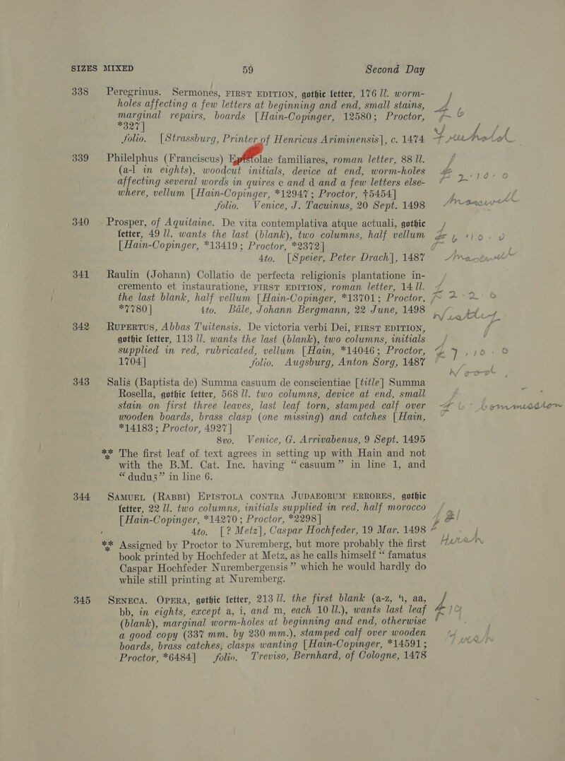 339 340 341 342 343 344 345 Peregrinus. Sermones, FIRST EDITION, gothie fetter, 176 17. worm- holes affecting a few letters at beginning and end, small stains, eee repairs, boards [Hain-Copinger, 12580; Proctor, 27 Philelphus (Franciscus) Kp§tolae familiares, roman letter, 88 Ul. (a-l in eights), woodcut initials, device at end, worm-holes affecting several words in quires c and d and a few letters else- where, vellum [Hain-Copinger, *12947; Proctor, +5454] folio. Venice, J. Tacunus, 20 Sept. 1498 Prosper, of Aquitaime. De vita contemplativa atque actuali, gothic fetter, 49 Ui. wants the last (blank), two columns, half vellum [Hain-Copinger, *13419; Proctor, *2372] 4to, [Spever, Peter Drach|, 1487 Raulin (Johann) Collatio de perfecta religionis plantatione in- cremento et instauratione, FIRST EDITION, roman letter, 14 Ul. the last blank, half vellum [Hain-Copinger, *13701; Proctor, RuPertus, Abbas Twitensis. De victoria verbi Dei, FIRST EDITION, gothic fetter, 113 11. wants the last (blank), two columns, witials supplied m red, rubricated, vellum [Hain, *14046; Proctor, 1704 | folio. Augsburg, Anton Sorg, 1487 Salis (Baptista de) Summa casuum de conscientiae [title] Summa Rosella, gothic fetter, 568 11. two columns, device at end, small stam on first three leaves, last leaf torn, stamped calf over wooden boards, brass clasp (one missing) and catches | Hain, *14183 ; Proctor, 4927 | 8vo. Venice, G. Arrwabenus, 9 Sept. 1495 ‘ with the B.M. Cat. Inc. having “casuum” in lne 1, and “ dudu3” in line 6. SAMUEL (Rast) EPISTOLA CONTRA JUDAEORUM ERRORES, gothic fetter, 22 11. two columns, initials supplied in red, half morocco [ Hain-Copinger, *14270 ; Proctor, *2298 | book printed by Hochfeder at Metz, as he calls himself “ famatus Caspar Hochfeder Nurembergensis ” which he would hardly do while still printing at Nuremberg. SENECA. OPERA, gothic fetter, 213 //. the first blank (a-z, 4, aa, bb, in eights, except a, i, and m, each 10 Ul.), wants last leaf (blank), marginal worm-holes at beginning and end, otherwise a good copy (33% mm. by 230 mm.), stamped calf over wooden boards, brass catches, clasps wanting [Hain-Copinger, *14591 ; Proctor, *6484] folio. Treviso, Bernhard, of Cologne, 1478 v % Je