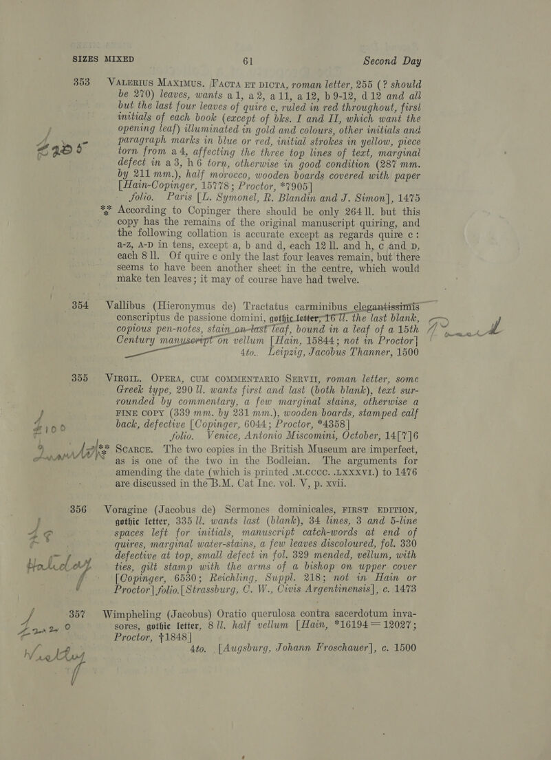 363 VaLertus Maxrmus. /Factra xr picra, roman letter, 255 (? should be 270) leaves, wants a1, a2, all, a12, b 9-12, d12 and all but the last four leaves of quire c, ruled in red throughout, firs! wmitials of each book (except of bks. I and IL, which want the opening leaf) illuminated in gold and colours, other initials and A, * paragraph marks in blue or red, initial strokes in yellow, piece of a. F) torn from a4, affecting the three top lines of text, marginal defect in a3, h6 torn, otherwise in good condition (287 mm. by 211 mm.), half morocco, wooden boards covered with paper [Hain-Copinger, 15778; Proctor, *7905] folio. Paris [L. Symonel, R. Blandin and J. Simon], 1475 %; According to Copinger there should be only 26411. but this _ copy has the remains of the original manuscript quiring, and the following collation is accurate except as regards quire c: a-Z, A-D in tens, except-a, b and d, each 1211. and h, c and p, each 8 ll. Of quire c only the last four leaves remain, but there seems to have been another sheet in the centre, which would make ten leaves; it may of course have had twelve. conscriptus de passione domini, gothic letter;-16 TI. the last blank, coptous pen-notes, stain.on-tast leaf, bound in a leaf of a 15th Century manysertpt on vellum [ Hain, 15844; not in Proctor] 4to.. Leipzig, Jacobus Thanner, 1500 355 VIRGIL. OPERA, CUM COMMENTARIO SERVII, roman letter, some | Greek type, 290 ll. wants first and last (both blank), text sur- rounded by commentary, a few marginal stains, otherwise a FINE COPY (339 mm. by 231 mm.), wooden boards, stamped calf i006 back, defective [ Copinger, 6044; Proctor, *4358 | a folio. Venice, Antonio Miscomini, October, 14[7]6 9 ake Scarce. The two copies in the British Museum are imperfect, aha as is one of the two in the Bodleian. The arguments for amending the date (which is printed .M.cccc. .LXXxVI.) to 1476 are discussed in the B.M. Cat Ine. vol. V, p. xvii. 356 Voragine (Jacobus de) Sermones dominicales, FIRST EDITION, f gothic fetter, 335 ll. wants last (blank), 34 lines, 3 and 5-line 4 C: spaces left for initials, manuscript catch-words at end of : quires, marginal water-stains, a few leaves discoloured, fol. 330 ~~ y defective at top, small defect in fol. 329 mended, vellum, with Hotel ties, gilt stamp with the arms of a bishop on upper. cover | _ [Comnger, 6530; Reichling, Suppl. 218; not im Hain or Af Proctor | folio.{ Strassburg, C. W., Cwrs Argentinensis], c. 1473 35% Wimpheling (Jacobus) Oratio querulosa contra sacerdotum inva- sores, gothic Ietter, 81. half vellum [Hain, *16194 = 12027; Proctor, +1848 | 4to. [Augsburg, Johann Froschauer], c. 1500 