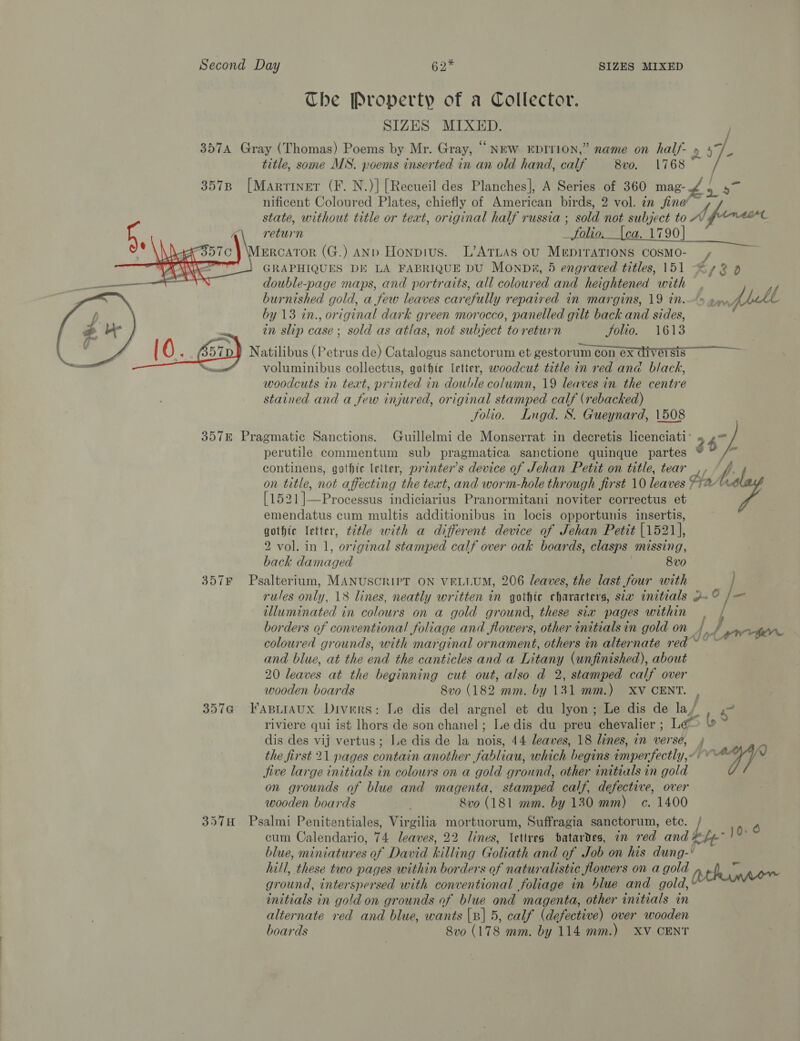 The Property of a Collector. SIZES MIXED. 3574 Gray (Thomas) Poems by Mr. Gray, “NEW EDITION,” name on half- » title, some MS. poems inserted in an old hand, calf 8v0. 1768 ~ 357B [Marriner (F. N.)] [Recueil des Planches], A Series of 360 ie nificent Coloured Plates, chiefly of American birds, 2 vol. zn jine’ f state, without title or text, original half russia ; sold not subject to Av (forecr return _ folio.__{ca. 1790] ERCATOR (G.) AND Honpius. L’ATLAS ou MEDITATIONS COSMO- t GRAPHIQUES DE LA FABRIQUE DU Monpia, 5 engraved titles, 151 “2 9 double-page maps, and portraits, all coloured and heightened with   burnished gold, a few leaves carefully repaired in margins, 19 in.“» 4 rafbll by 13 in., original dark green morocco, panelled gilt back and sides, in slip case ; sold as atlas, not subject to return Solio. 1613 _ 10. Gi) Natilibus (Petrus de) Catalogus sanctorum et gestorum con ex diversis” . voluminibus collectus, gothic letter, woodcut title in red ana black, woodcuts in teat, printed in RES NE column, 19 leaves in the centre stained and a few injured, original stamped calf (rebacked) Solio. Lugd. S. Gueynard, 1508 357E Pragmatic Sanctions. Guillelmi de Monserrat in decretis licenciati’ att perutile commentum sub pragmatica sanctione quinque partes 3 continens, gothic letter, printer's device of Jehan Petit on title, tear ff on title, not affecting the text, and worm-hole through first 10 leaves ha Ld ee Processus Pret Conc Pranormitani noviter correctus et emendatus cum multis additionibus in locis opportunis insertis, gothic letter, t2tle with a different device of Jehan Petit [1521], 2 vol. in 1, ‘original stamped calf over oak boards, clasps Missing, back ee 8v0 357F Psalterium, MANUSCRIPT ON VELLUM, 206 leaves, the last four with rules only, 18 lines, neatly written in gothic characters, sta initials 2~ 1a illuminated in colours on a gold ground, these six pages within borders of conventional foliage and flowers, other initials in gold on {, J coloured grounds, with marginal ornament, others in alternate red and blue, at the end the canticles and a Litany (unfinished), about 20 leaves at the beginning cut out, also d 2, stamped calf over wooden boards Svo (182 mm. by 131 mm.) XV CENT. , 357@ FapLIAUx Divers: Le dis del argnel et du lyon; Le dis de ay! Fs riviere qui ist lhors de son chanel; Le dis du preu chevalier ; 5 | dis des vij vertus; Ie dis de la Bs: 44 leaves, 18 lines, in ja ; the first 21 pages contain another fabliau, which begins imperfectly, a jive large initials in colours on a gold ground, other initials in gold on grounds of blue and magenta, stamped calf, defective, over wooden boards Svo (181 mm. by 130 mm) ec. 1400 357H Psalmi Penitentiales, Virgilia mortuorum, Suffragia sanctorum, etc. 4 cum Calendario, 74 leaves, 22 lines, \ettres batardes, in red and &lt;f-~ ) 0: blue, miniatures of David killing Goliath and of Job on his dung-* hill, these two pages within borders of naturalistic flowers on a gold thumper ground, interspersed with conventional foliage in blue and eal: initials in gold on grounds of blue ond magenta, other initials in alternate red and blue, wants [B] 5, calf (defective) over wooden