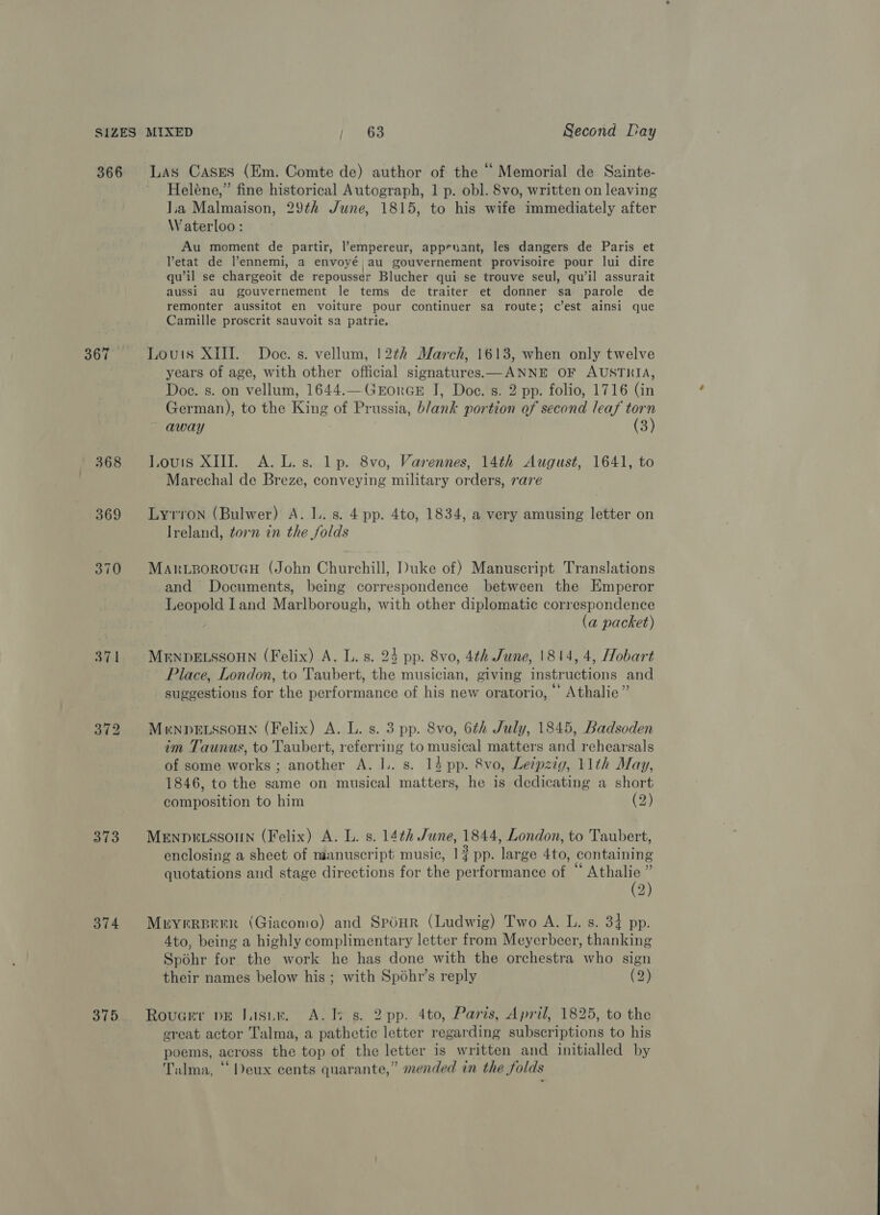 366 368 369 370 371 373 374 375 Las Cases (Em. Comte de) author of the “ Memorial de Sainte- Heléne,” fine historical Autograph, 1 p. obl. 8vo, written on leaving la Malmaison, 29¢2 June, 1815, to his wife immediately after Waterloo: Au moment de partir, l’empereur, appruant, les dangers de Paris et VYetat de l’ennemi, a envoyé au gouvernement provisoire pour lui dire ’ | qu’il se chargeoit de repousser Blucher qui se trouve seul, qu’il assurait aussi au gouvernement le tems de traiter et donner sa parole de remonter aussitot en voiture pour continuer sa route; c’est ainsi que Camille proscrit sauvoit sa patrie. Louis XIII. Doe. s. vellum, 12¢h March, 1613, when only twelve years of age, with other official signatures—ANNE OF AUSTRIA, Doe. s. on vellum, 1644.—GrorGE J, Doe. s. 2 pp. folio, 1716 (in German), to the King of Prussia, b/ank portion of second leaf torn away (3) Louis XIII. A. L.s. lp. 8vo, Varennes, 14th August, 1641, to Marechal de Breze, conveying military orders, rare Lyrron (Bulwer) A. 1. s. 4 pp. 4to, 1834, a very amusing letter on Ireland, torn in the folds MarwizgorouGcH (John Churchill, Duke of) Manuscript Translations and Documents, being correspondence between the Emperor Leopold Iand Marlborough, with other diplomatic correspondence (a packet) MENDELSSOHN (Felix) A. L. s. 25 pp. 8vo, 4th June, 1814, 4, Hobart Place, London, to Taubert, the musician, giving instructions and suggestions for the performance of his new oratorio, © Athalie” MrnpbELSSOHN (Felix) A. L. s. 3 pp. 8vo, 6th July, 1845, Badsoden im Taunus, to Taubert, referring to musical matters and rehearsals of some works; another A. I. s. 14 pp. 8vo, Leipzig, 11th May, 1846, to the same on musical matters, he is dedicating a short composition to him (2) MENDELSSOUN (Felix) A. L. s. 14th June, 1844, London, to Taubert, enclosing a sheet of manuscript music, 1} pp. large 4to, containing quotations and stage directions for the performance of “ Athalie ” (2) Meryrreerr (Giacomo) and Spéur (Ludwig) Two A. L. s. 34 pp. 4to, being a highly complimentary letter from Meyerbcer, thanking Spohr for the work he has done with the orchestra who sign their names below his ; with Spéhr’s reply (2) Rovucer pr Jasin. A. i s. 2 pp. 4to, Paris, April, 1825, to the great actor Talma, a pathetic letter regarding subscriptions to his poems, across the top of the letter is written and initialled by Talma, “Deux cents quarante,” mended in the folds