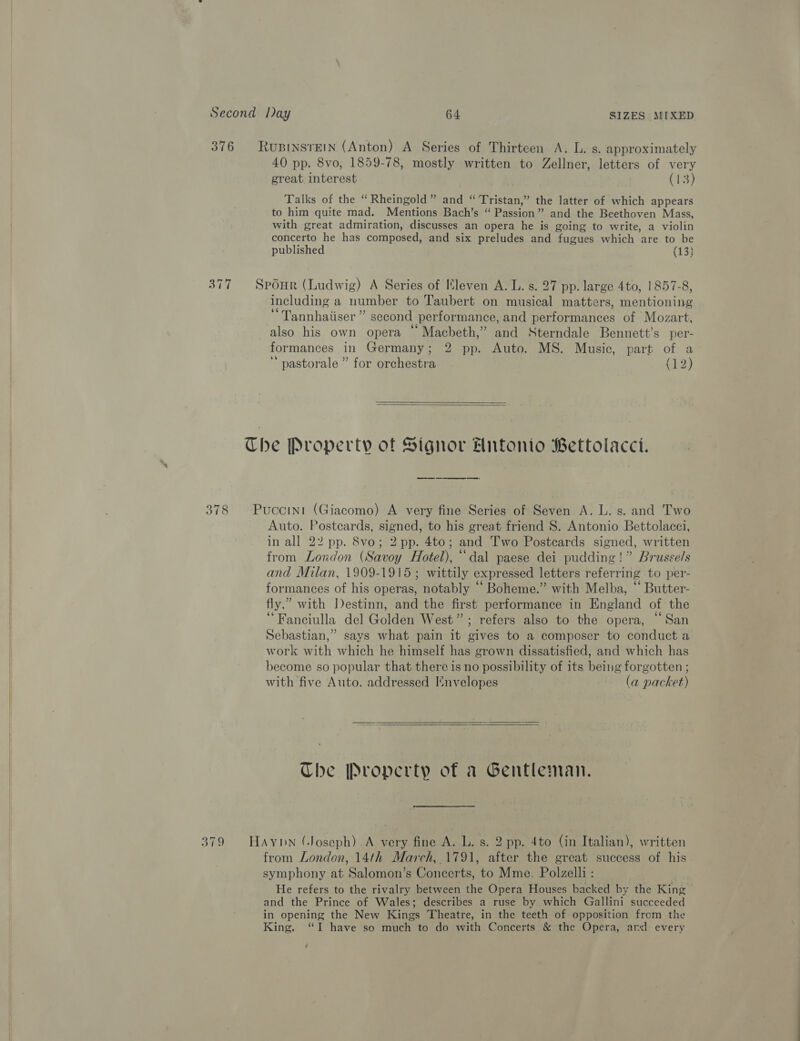 376 RuBinsrein (Anton) A: Series of Thirteen A. L. s. approximately 40 pp. 8vo, 1859-78, mostly written to Zellner, letters of very great interest (13) Talks of the “Rheingold” and “Tristan,” the latter of which appears to him quite mad. Mentions Bach’s “ Passion ” and the Beethoven Mass, with great admiration, discusses an opera he is going to write, a violin concerto he has composed, and six preludes and fugues which are to be published (13} 377 Spour (Ludwig) A Series of Eleven A. L. s. 27 pp. large 4to, 1857-8, including a number to Taubert on musical matters, mentioning Tannhaiiser ” second performance, and performances of Mozart, also his own opera © Macbeth,” and Sterndale Bennett’s per- formances in Germany; 2 pp. Auto. MS. Music, part of a pastorale ” for orchestra (1 2)   The Property of Signor Hntonio Bettolacci. a ae ee 378 Puccini (Giacomo) A very fine Series of Seven A. L. s. and Two Auto. Postcards, signed, to his great friend S. Antonio Bettolacci, in all 22 pp. 8vo; 2 pp. 4to; and Two Postcards signed, written from London (Savoy Hotel), “dal paese dei pudding!” Brussels and Milan, 1909-1915 ; wittily expressed letters referring to per- formances of his operas, notably ““ Boheme.” with Melba, “ Butter- fly.” with Destinn, and the first performance in England of the ‘Fanciulla del Golden West”; refers also to the opera, “San Sebastian,” says what pain it gives to a composer to conduct a work with which he himself has grown dissatisfied, and which has become so popular that there is no possibility of its being forgotten ; with five Auto. addressed Iinvelopes (a packet)   Che Property of a Gentleman. 379 Haynpn (Joseph) A very fine A. L. s. 2 pp. 4to (in Italian), written from London, 14th March, 1791, after the great success of his symphony at Salomon’s Concer ts, to Mme. Polzelli : He refers to the rivalry between the Opera Houses backed by the King and the Prince of Wales; describes a ruse by which Gallini succeeded in opening the New Kings Theatre, in the teeth of opposition from the King. ‘I have so much to do with Concerts &amp; the Opera, ard every