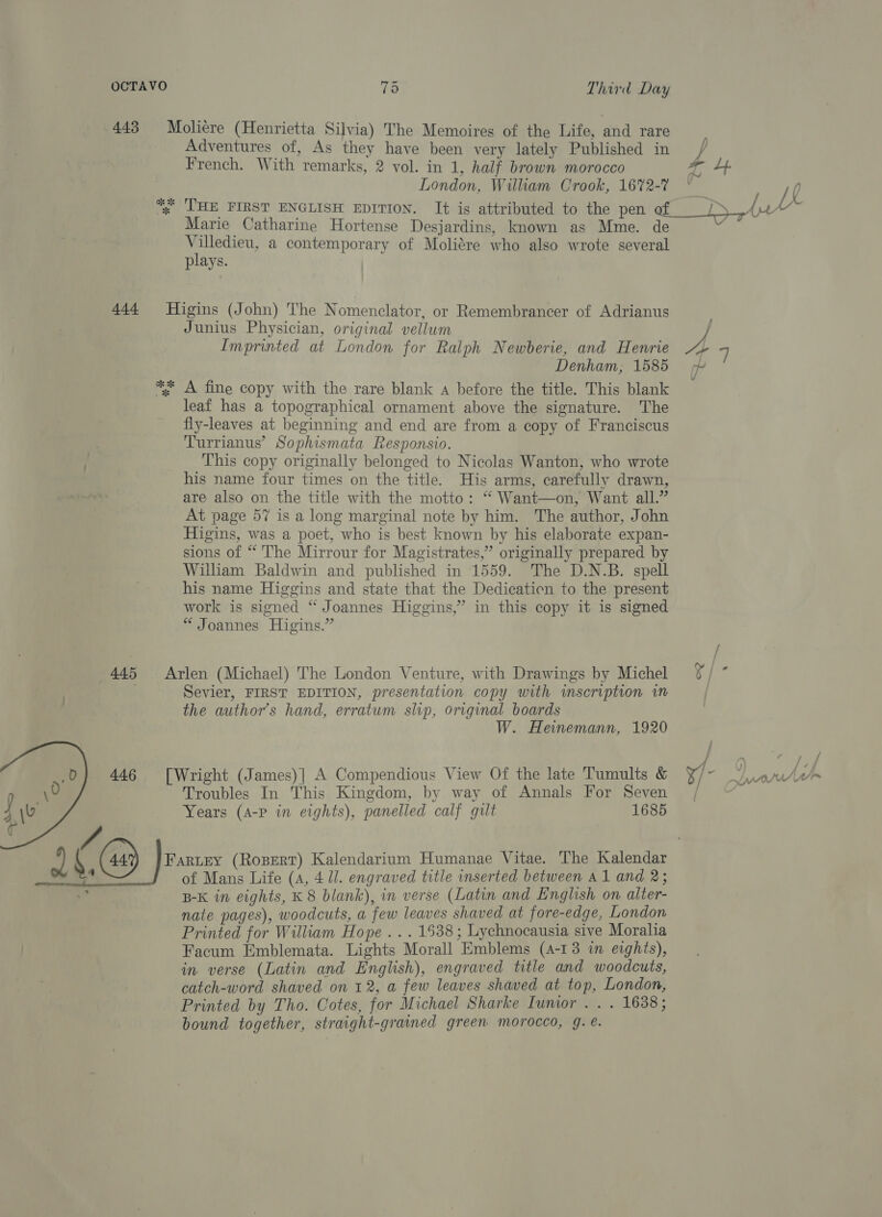 443 Moliere (Henrietta Silvia) The Memoires of the Life, and rare Adventures of, As they have been very lately Published in French. With remarks, 2 vol. in 1, half brown morocco Lb London, William Crook, 16%2- / whe 3 ; a es pn ye y HE FIRST ENGLISH EDITION. It is attributed to the pen ee Marie Catharine Hortense Desjardins, known as Mme. de e Villedieu, a contemporary of Molitre who also wrote several plays. re 444 Higins (John) The Nomenclator, or Remembrancer of Adrianus Junius Physician, original vellum | Imprinted at London for Ralph Newberie, and Henrie oh 7 Denham, 1585 ** A fine copy with the rare blank a before the title. This blank leaf has a topographical ornament above the signature. The fly-leaves at beginning and end are from a copy of Franciscus Turrianus’ Sophismata Responsio. This copy originally belonged to Nicolas Wanton, who wrote his name four times on the title. His arms, carefully drawn, are also on the title with the motto: “ Want—on, Want all.” At page 57 is a long marginal note by him. The author, John Higins, was a poet, who is best known by his elaborate expan- sions of “ The Mirrour for Magistrates,” originally prepared by Wiliam Baldwin and published in 1559. The D.N.B. spell his name Higgins and state that the Dedicaticn to the present work is signed “ Joannes Higgins,” in this copy it is signed “ Joannes Higins.” V 445 Arlen (Michael) The London Venture, with Drawings by Michel %/ ” | Sevier, FIRST EDITION, presentation copy with inscription im the author’s hand, erratum slip, original boards W. Heinemann, 1920 446 [Wright (James)| A Compendious View Of the late Tumults &amp; xf: ar \ Troubles In This Kingdom, by way of Annals For Seven / . Years (A-P in eights), panelled calf gut 1685 2 (14) Faruey (Rosert) Kalendarium Humanae Vitae. The Kalendar “ of Mans Life (A, 4 J. engraved title inserted between a1 and 2; B-K in eights, K 8 blank), in verse (Latin and English on alter- nate pages), woodcuts, a few leaves shaved at fore-edge, London Printed for William Hope . . . 1538; Lychnocausia sive Moraha Facum Emblemata. Lights Morall Emblems (4-13 in eights), in. verse (Latin and English), engraved title and woodcuts, catch-word shaved on 12, a few leaves shaved at top, London, Printed by Tho. Cotes, for Michael Sharke Iuntor . . . 1638; bound together, straight-grained green morocco, g. e.  
