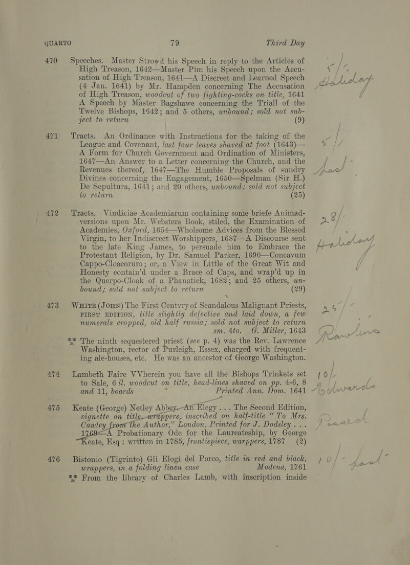 470 Speeches. Master Strowd his Speech in reply to the Articles of High Treason, 1642—Master Pim his Speech upon the Accu- sation of High Treason, 1641—A Discreet and Learned Speech (4 Jan. 1641) by Mr. Hampden concerning The Accusation of High Treason, woodcut of two fighting-cocks on title, 1641 A Speech by Master Bagshawe concerning the Triall of the Twelve Bishops, 1542; and 5 others, unbound; sold not sub- ject to return (9) 471 ‘Tracts. An Ordinance with Instructions for the taking of the League and Covenant, last four leaves shaved at foot (1643)— A Form for Church Government and Ordination of Ministers, 1647—An Answer to a Letter concerning the Church, and the Revenues thereof, 1647—-The Humble Proposals of sundry Divines concerning the Engagement, 1650—Spelman (Sir H.) De Sepultura, 1641; and 20 others, unbound; sold not subject to return (25) 472 Tracts. Vindiciae Academiarum containing some briefe Animad- versions upon Mr. Websters Book, stiled, the Examination of Academies, Oxford, 1654—-Wholsome Advices from the Blessed Virgin, to her Indiscreet Worshippers, 1687—A Discourse sent to the late King James, to persuade him to Embrace the Protestant Religion, by Dr. Samuel Parker, 1690—Concavum Cappo-Cloacorum ; or, a View in Little of the Great Wit and Honesty contain’d under a Brace of Caps, and wrap’d up in the Querpo-Cloak of a Phanatick, 1682; and 25 others, un- bound; sold not subject to return (29) 473 WHITE(JOHN) The First Centvry of Scandalous Malignant Priests, FIRST EDITION, title slightly defective and laid down, a few numerals cropped, old half russia; sold not subject to return sm. 4to. G. Miller, 1643 ** The ninth sequestered priest (see p. 4) was the Rev. Lawrence Washington, rector of Purleigh, Essex, charged with frequent- ing ale-houses, etc. He was an ancestor of George Washington. 474 Lambeth Faire VVherein you have all the Bishops Trinkets set to Sale, 6 ll. woodcut on title, head-lines shaved on pp. 4-6, 8 and 11, boards : Printed Ann. Dom. 1641 475 Keate (George) Netley Abbey.-An Elegy .. . The Second Edition, vignette on title,-wrappers, inscribed on half-title “To Mrs. Cawley from the Author,” London, Printed for J. Dodsley... eae Probationary Ode for the Laureateship, by George eate, Esq : written in 1785, frontispiece, warppers, 1787 = (2) 476 Bistonio (Tigrinto) Gli Elogi del Porco, title in red and black, wrappers, in a folding linen case Modena, 1761 ** From the library of Charles Lamb, with inscription inside