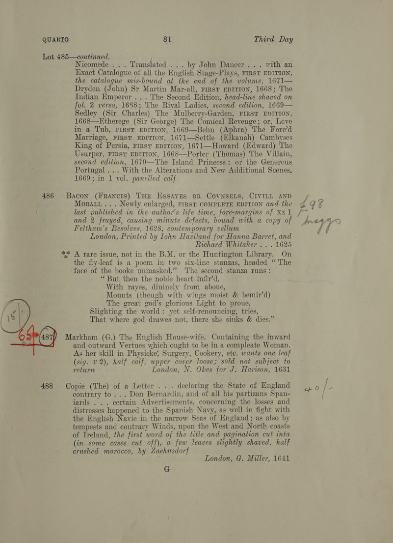 Nicomede ... . Translated . . . by John Dancer... with an Hixact Catalogue of all the English Stage-Plays, FIRST EDITION, the catalogue mis-bound at the end of the volume, 16%71— Dryden (John) Sr Martin Mar-all, rrrst EDITION, 1668; The Indian Emperor... The Second Edition, head-line shaved on fol. 2 verso, 1658; The Rival Ladies, second edition, 1669— Sedley (Sir Charles) The Mulberry-Garden, FIRST EDITION, 1668—KEtherege (Sir George) The Comical Revenge; or, Love in a Tub, FIRST EDITION, 1669—Behn (Aphra) The Fore’d Marriage, FIRST EDITION, 1671—Settle (Elkanah) Cambyses King of Persia, FIRST EDITION, 1671—Howard (Edward) The Usurper, FIRST EDITION, 1668—Porter (Thomas) The Villain, second edition, 1670—The Island Princess: or the Generous Portugal ... With the Alterations and New Additional Scenes. 1669; in 1 vol. panelled calf | Bacon (FRANCIS) THE ESSAYES OR COVNSELS, CIVILL AND Moratt ... Newly enlarged, FIRST COMPLETE EDITION and the and 2 frayed, causing minute defects, bound with a copy of Feltham’s Resolves, 1628, contemporary vellum London, Printed by Iohn Haviland for Hanna Barret, and Richard Whitaker . . . 1625 ** A rare issue, not in the B.M. or the Huntington Library. On the fly-leaf is a poem in two six-line stanzas, headed “ The face of the booke unmasked.” The second stanza runs: * But then the noble heart infir’d, With rayes, diuinely from ahoue, Mounts (though with wings moist &amp; bemir’d) The great god’s glorious Light to proue, Slighting the world: yet self-renouncing, tries, That where god drawes not, there she sinks &amp; dies.” Markham (G.) The English House-wife. Containing the inward and outward Vertues which ought to be in a compleate Woman. As her skill in Physicke} Surgery, Cookery, ete. wants one leaf (sig. F2), half calf, wpper cover loose; sold not subject to return London, N. Okes for J. Harison, 1631  488 Copie (The) of a Letter . . . declaring the State of England contrary to... Don Bernardin, and of all his partizans Span- iards . . . certain Advertisements, concerning the losses and distresses happened to the Spanish Navy, as well in fight with the English Navie in the narrow Seas of England; as also by tempests and contrary Winds, upon the West and North coasts of Ireland, the first word of the title and pagination cut into (in some cases cut off), a few leaves slightly shaved, half crushed morocco, by Zaehnsdorf London, G. Miller, 1641 G