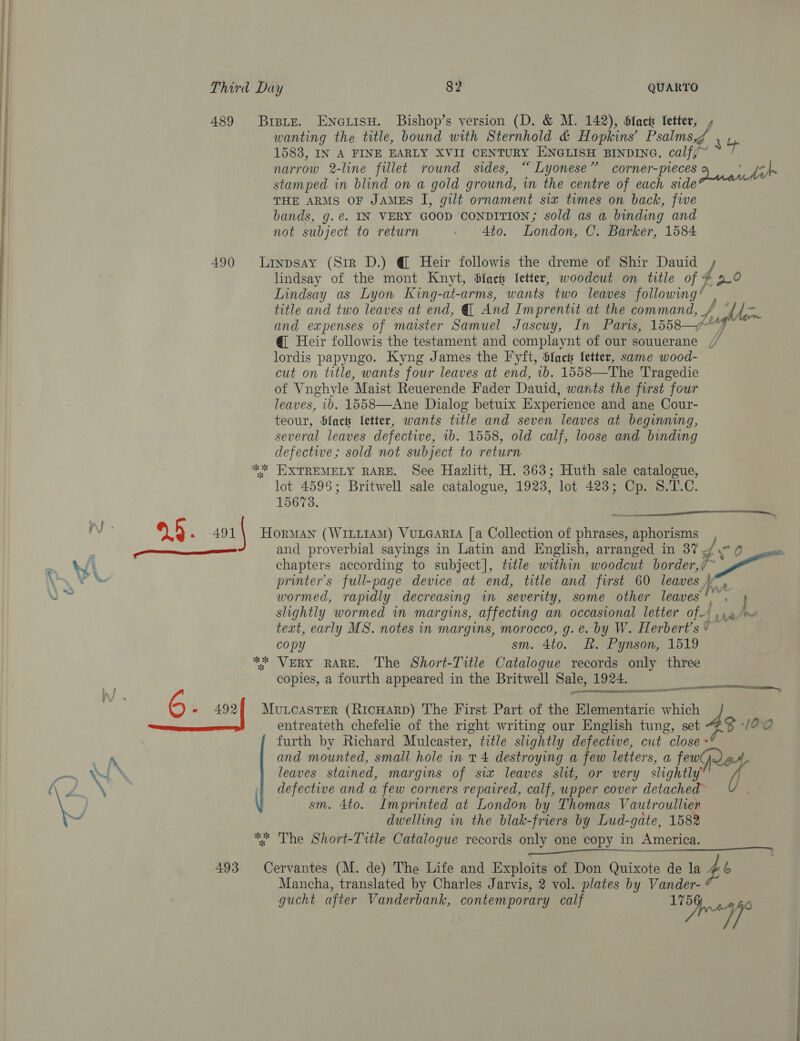 489 Brete. ENneiisH. Bishop’s version (D, &amp; M. 142), Sfaets fetter, : wanting the title, bound with Sternhold &amp; Hopkins’ Psalmagh yy 1583, IN A FINE EARLY XVII CENTURY ENGLISH BINDING, calf/~ narrow 2-line fillet round sides, “ Lyonese” corner- pieces 9 [a stamped in blind on a gold ground, in the centre of each side 7 THE ARMS OF JAMES I, gilt ornament six times on back, fie bands, g.@. IN VERY GOOD CONDITION; sold as a binding and not subject to return . 4to. London, C. Barker, 1584 490 Liypsay (Sir D.) @ Heir followis the dreme of Shir Dauid lindsay of the mont Knyt, bfacts fetter, woodcut on title of &lt; v4 , a0 Lindsay as Lyon King-at-arms, wants two leaves followimg* title and two leaves at end, Q And Imprentit. at the command, / ¥ © fret and expenses of maister Samuel Jascuy, In Paris, 1558—“*“)~ @ Heir followis the testament and complaynt of our souuerane // lordis papyngo. Kyng James the Fyft, Sfacts fetter, same wood- cut on title, wants four leaves at end, 1b. 1558—The Tragedie of Vnghyle Maist Reuerende Fader Dauid, wants the first four leaves, ib. 1558—Ane Dialog betuix Experience and ane Cour- teour, Slack letter, wants title and seven leaves at beginning, several leaves defective, ib. 1558, old calf, loose and binding defectwe,; sold not subject to return ** EXTREMELY RARE. See Hazlitt, H. 363; Huth sale catalogue, lot 4595; Britwell sale catalogue, 1923, lot 423; Cp. S.T.C. 15673. a %5 . so1\ Horan (WitLt1aM) Vue@art [a Collection of phrases, aphorisms —_—_— and proverbial sayings in Latin and English, arranged in 37 fo 0 ses chapters according to subject], title within woodcut border, 7 A a printer’s full-page device at end, title and first 60 leaves . wormed, rapidly decreasing in severity, some other leaves‘ slightly wormed wm margins, affecting an occasional letter of-) .. 9 /~ text, early MS. notes in margins, morocco, g.e. by W. Herbert’s * copy sm. 4to. &amp;. Pynson, 1519 ** VERY RARE. The Short-Title Catalogue records only three copies, a fourth appeared in the Britwell Sale, 1924. eames ee  ees entreateth chefelie of the right writing our English tung, set furth by Richard Mulcaster, title slightly defective, cut close and mounted, small hole in 1 4 destroying a few letters, a fewl leaves stained, margins of six leaves slit, or very slightly’ defective and a few corners repaired, calf, upper cover detached sm. 4to. Imprinted at London by Thomas Vautroullien dwelling in the blak-friers by Lud-gate, 1582 * The Short-Title Catalogue records only one copy in America. 00S ae 5 - 492% Mutcaster (RicHarp) The First Part of the Elementarie which i. 5 M00 493 Cervantes (M. de) The Life and Exploits of Don Quixote de la ae Zo Mancha, translated by Charles Jarvis, 2 vol. plates by Vander- gucht after Vanderbank, contemporary calf | eee
