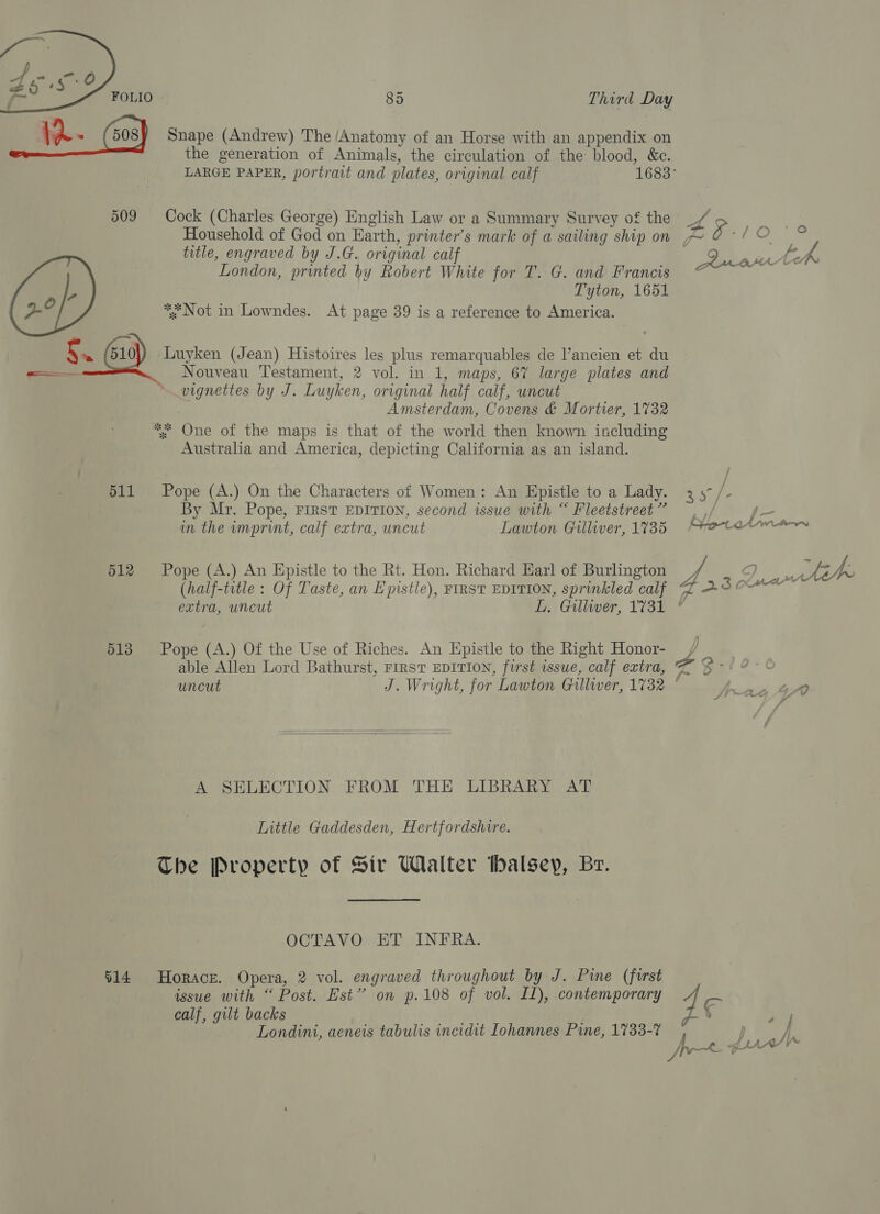  85 Third Day Snape (Andrew) The /Anatomy of an Horse with an appendix on the generation of Animals, the circulation of the blood, &amp;c. Cock (Charles George) English Law or a Summary Survey of the Household of God on Earth, printer’s mark of a sailing ship on title, engraved by J.G. original calf London, printed by Robert White for T. G. and Francis Tyton, 1651 * Not in Lowndes. At page 39 is a reference to America. 511 512 513 914 vignettes by J. Luyken, original half calf, uncut 7 Amsterdam, Covens &amp; Mortier, 1732 * One of the maps is that of the world then known including Australia and America, depicting California as an island. Pope (A.) On the Characters of Women: An Epistle to a Lady. By Mr. Pope, FIRST EDITION, second issue with “ Fleetstreet ” in the imprint, calf extra, uncut Lawton Gilliver, 1735 Pope (A.) An Epistle to the Rt. Hon. Richard Earl of Burlington (half-title : Of Taste, an Epistle), FIRST EDITION, sprinkled calf able Allen Lord Bathurst, FIRST EDITION, first issue, calf extra,   A SELECTION FROM THE LIBRARY AT Little Gaddesden, Hertfordshire. The Property of Sir Walter balsey, Br. OCTAVO ET INFRA. Horace. Opera, 2 vol. engraved throughout by J. Pie (first issue with “ Post. Est” on p.108 of vol. IL), contemporary calf, gilt backs Londini, aeneis tabulis incidit Lohannes Pine, 1733-7 $s gf- - v) # * ¥