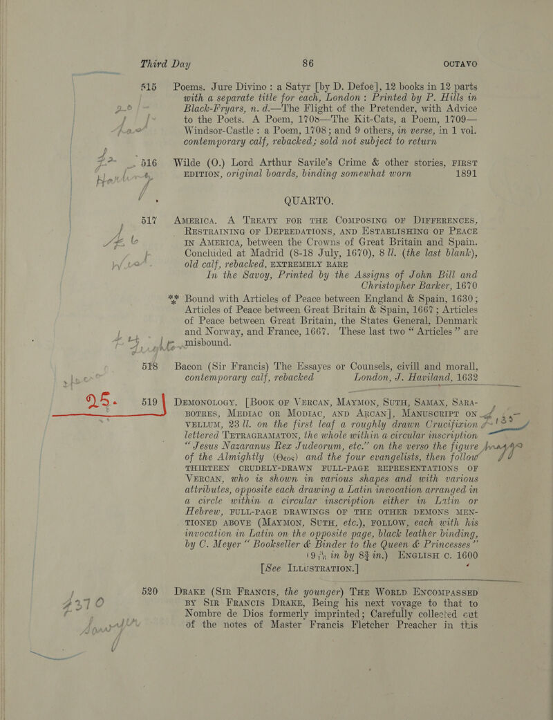 815 Poems. Jure Divino: a Satyr [by D. Defoe], 12 books in 12 parts with a separate title for each, London: Printed by P. Hills in p- Black-Fryars, n.d.—The Flight of the Pretender, with Advice Nf to the Poets. A Poem, 170s—The Kit-Cats, a Poem, 1709— 6 Windsor-Castle : a Poem, 1708; and 9 others, in verse, in 1 vol. contemporary calf, rebacked; sold not subject to return m* —. 616 Wilde (O.) Lord Arthur Savile’s Crime &amp; other stories, FIRST arly EDITION, original boards, binding somewhat worn 1891 ; | a f Paes QUARTO. 517% America. A TREATY FOR THE COMPOSING OF DIFFERENCES, 4 RESTRAINING OF DEPREDATIONS, AND ESTABLISHING OF PEACE 4 Le A €E 2 In AMERICA, between the Crowns of Great Britain and Spain. Concluded at Madrid (8-18 July, 1670), 8 Ul. (the last blank), a old calf, rebacked, EXTREMELY RARE i In the Savoy, Printed by the Assigns of John Bill and | Christopher Barker, 1670 | ** Bound with Articles of Peace between England &amp; Spain, 1630; Articles of Peace between Great Britain &amp; Spain, 1667; Articles of Peace between Great Britain, the States General, Denmark ey and Norway, and France, 1667. ‘These last two “ Articles ” are ‘a id misbound. “7 LAs he 1 518 Bacon (Sir Francis) The Essayes or Counsels, civill and morall, | a contemporary calf, rebacked London, J. Haviland, 1632 DS e 519 | DeEmonotoey. [Book or VERcAN, MayMon, SutTH, SAMax, SARA- lettered 'TETRAGRAMATON, the whole within a circular inseription | of the Almightly (Ocos) and the four evangelists, then follow i THIRTEEN ORUDELY-DRAWN FULL-PAGE REPRESENTATIONS OF | VERCAN, who is shown im various shapes and with various attributes, opposite each drawing a Latin invocation arranged in a circle within a circular wmscription either in Latin or Hebrew, FULL-PAGE DRAWINGS OF THE OTHER DEMONS MEN- TIONED ABOVE (Maymon, SutH, etc.), FOLLOW, each with his unvocation in Latin on the opposite page, black leather binding, | by C. Meyer “ Bookseller &amp; Binder to the Queen &amp; Princesses ”’ . (9; in by 831m.) ENGLISH c. 1600 [See InLusTRATION. ] : 520 Drake (Sir Francis, the younger) THE Wor~p ENCOMPASSED BY Sir Francis Drake, Being his next voyage to that to * Nombre de Dios formerly imprinted; Carefully collected cut py of the notes of Master Francis Fletcher Preacher in this ‘A  ae Senet a