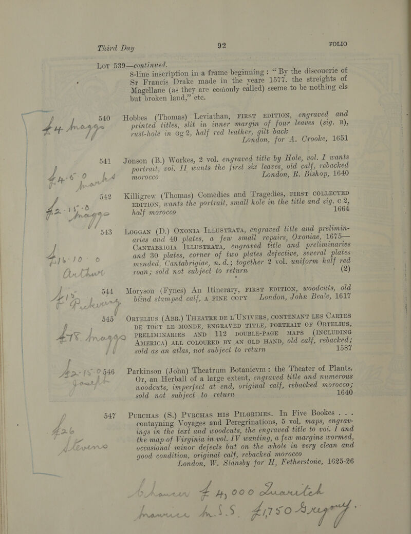541 f Ah, da O fed a Ly ~~ jr vv i, 542 P) « } os BO ,s by tafe Ve. 543 Le } {, : } A pi’ fy a { i AA : A he : 544 oY! Bey thn? J 545 f » RR ay 4018. AnAA ( r it a po 3 0 546 : 547 A 44 ) bh La / 2, 92 FOLIO 540 8-line inscription in a frame beginning : “ By the discouerie of S; Francis Drake made in the yeare 1577. the streights of Magellane (as they are comonly called) seeme to be nothing els but broken land,” ete. Hobbes (Thomas) Leviathan, FIRST EDITION, engraved and printed titles, slit im mner margin of four leaves (sig. 8B), rust-hole in Gg2, half red leather, gut back London, for A. Crooke, 1651 Jonson (B.) Workes, 2 vol. engraved title by Hole, vol. I wants portrait, vol. I wants the first siz leaves, old calf, rebacked morocco London, R. Bishop, 1640 Killigrew (Thomas) Comedies and Tragedies, FIRST COLLECTED EpItion, wants the portrait, small hole in the title and sig. C2, half morocco 1664 Loaaan (D.) Oxonta InbusTRAvA, engraved title and prelimin- aries and 40 plates, a few small repairs, Oxonae, 1675— CANTABRIGIA ILLusTRATA, engraved title and preliminaries and 30 plates, corner of two plates defective, several plates mended, Cantabrigiae, n.d.; together 2 vol. uniform half red roan; sold not subject to return | | (2) Moryson (Fynes) An Itinerary, FIRST EDITION, woodcuts, old blind stamped calf, A FINE COPY London, John Beale, 1617 OrveLIuS (AprR.) THEATRE DE L’'UNIVERS, CONTENANT LES CARTES DE TOUT LE MONDE, ENGRAVED TITLE, PORTRAIT OF ORTELIUS, PRELIMINARIES AND 112 DOUBLE-PAGE MAPS (INCLUDING AMERICA) ALL COLOURED BY AN OLD HAND, old calf, rebacked; sold as an atlas, not subject to return 1587 Parkinson (John) Theatrum Botanicvm: the Theater of Plants. Or, an Herball of a large extent, engraved title and numerous woodcuts, imperfect at end, original calf, rebacked morocco; sold not subject to return ‘sh 1640 Purcuas (S.) Pvrowas His Pinermes. In Five Bookes .. . ings in the text and woodcuts, the engraved title to voi. I and the map of Virginia in vol. LV wanting, a few margins wormed, occasional minor defects but on the whole in very clean and good condition, original calf, rebacked morocco London, W. Stansby for H, Fetherstone, 1625-26 2 &gt; prea 4 4, 000 RETA eet AEE CAL a { &gt; ‘ Aj7 yO ae y ) eed