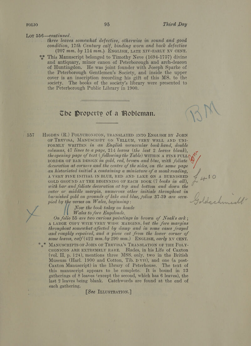 Lot 556—-continued. | three leaves somewhat defective, otherwise in sound and good condition, 17th Century calf, binding worn and back defectwe (207 mm. by 114 mm.). ENGLISH, LATE XIV-EARLY XV CENT. ** This Manuscript belonged to Timothy Neve (1694-1757) divine and antiquary, minor canon of Peterborough and arch-deacon of Huntingdon. He was joint founder with Joseph Sparke of the Peterborough Gentlemen’s Society, and inside the upper cover is an inscription recording his gift of this MS. to the society. The books of the society’s library were presented to the Peterborough Public Library in 1900.   Che Property of a Mobleman. .\ | h\ 557 HiGpEN (R.) PoLYCRONICON, TRANSLATED INTO ENGLISH BY JOHN oF TrEvISA, MANUSCRIPT ON VELLUM, VERY WELL AND UNI- FORMLY WRITTEN in an English vernacular book hand, double columns, 47 lines to a page, 214 leaves (the last 2 leaves blank), the opening page of text ( following the Table) WITHIN A FINE FULL BORDER OF BAR DESIGN in gold, red, brown and blue, with foliate decoration at corners and the centre of the sides, on the same page an historiated initial A containing a miniature of a monk reading, j A VERY FINE INITIAL IN BLUE, RED AND LAKE ON A BURNISHED 4 GOLD GROUND At THE BEGINNING OF EACH BOOK (7 books in all), ~ with bar and foliate decoration at top and bottom and down the outer or middle margin, numerous other initials throughout in burnished gold on grounds of lake and blue, folios 37-39 are occu- ur pied by the verses on Wales, beginning : &lt;I Asher Now the book takey on honde ‘4 Wales to fore Engelonde. On folio 55 are two curious paintings in brown of Noah’s ark ; A LARGE COPY WITH VERY WIDE MARGINS, but the fore margins throughout somewhat afiected by damp and in some cases frayed and roughly repaired, and a piece cut from the lower corner of some leaves, calf (422 mm. by 290 mm.) ENGLISH, early XV CENT. yx” MANUSCRIPTS OF JOHN OF TREVISA’S TRANSLATION OF THE POLY- CRONICON ARE EXTREMELY RAKE. Blades, in his Life of Caxton (vol. II, p. 124), mentions three MSS. only, two in the British Museum (Harl. 1900 and Cotton, Tib. p vit), and one (a post- Caxton Manuscript) in the library of Peterhouse. The text of this manuscript appears to be complete. It is bound in 23 gatherings of 8 leaves ‘except the second, which has 6 leaves), the last 2 leaves being blank. Catchwords are found at the end of each gathering. eae -  [See ILLUSTRATION. |