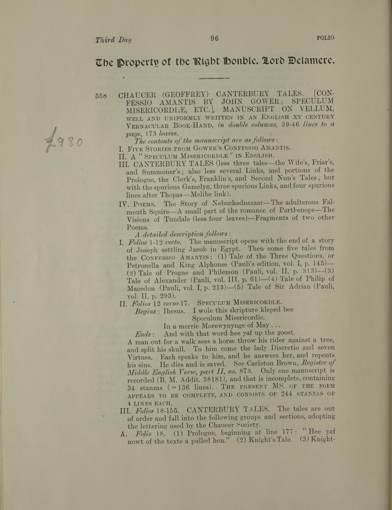 CHAUCER (GEOFFREY) CANTERBURY TALES. [CON- FESSIO AMANTIS BY JOHN GOWER; SPECULUM MISERICORDL, ETC.], MANUSCRIPT ON VELLUM, WELL AND UNIFORMLY WRITTEN IN AN ENGLISH XV CENTURY VERNACULAR Booxk-HAnp, 7m double columns, 39-46 lines to a page, 173 leaves. The contents of the manuscript are as follows : I. Five Srories FROM GOWER’S CONFESSIO AMANTIS. Il. A “Specutum MIsukicorRDIz” IN ENGLISH. Ill. CANTERBURY TALES (less three tales—the Wife’s, Friar’s, and Summoner’s; also less several Links, and portions of the Prologue, the Clerk’s, Franklin’s, and Second Nun’s Tales, but with the spurious Gamelyn, three spurious Links, and four spurious lines after Thopas—Melibe link). IV. Porms. The Story of Nebuchadnezzar—The adulterous Fal- mouth Squire—A small part of the romance ot Parthenope—The Visions of Tundale (less four leaves)—Fragments of two other Poems. A detailed description follows : _ Folios \-12 recto. The manuscript opens with the end of a story of Joseph settling Jacob in Egypt. Then come five tales from the Conrressio AMANTIS: (1) Tale of the Three Questions, or Petronella and King Alphonse (Pauli’s edition, vol. I, p. 145)—— (2) Tale of Progne and Philemon (Pauli, vol. II, p. 313)—(3) Tale of Alexander (Pauli, vol. IIJ, p. 61)—(4) Yale of Philip of Macedon (Pauli, vol. I, p. 213)—(5) Tale of Sir Adrian (Pauli, vol. Il, p. 293). IE. Folios 12 verso-17. SpercuLuM MISERICORDIZ. Begins : \hesus. I wole this skripture kleped bee Speculum Misericordie. In a merrie Morewynynge of May... Ends: And with that word hee yaf up the goost. A man out for a walk sees a horse throw his rider against a tree, and split his skull. To him come the lady Discretio and seven Virtues. Fach speaks to him, and he answers her, and repents his sins. . He dies and is saved. See Carleton Brown, Register of Middle English Verse, part IT, no. 873. Only one manuscript is recorded (B. M. Addit. 38181), and that is incomplete, containing 34 stanzas (=136 lines). THE Present MS, OF THE POEM APPEARS TO BE COMPLETE, AND CONSISTS OF 244 STANZAS OF 4 LINES EACH. Ill. Folios 18-155. CANTERBURY TALES. The tales are out of order and fall into the following groups and sections, adopting the lettering used by the Chaucer ‘ociety. A. Folio 18. (1) Prologue, beginning at line 177: “Hee yaf nowt of the texte a pulled hen.” (2) Knight's Tale. (3) Knight- — 