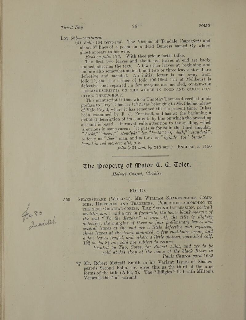 SF IE ETS Saas 559   about 37 lines of a poem on a dead Burgess named Gy whose ghost appears to his wife. Ends on folio 173. With thee priour fortte talke. The first two leaves and about ten leaves at end are badly stained, affecting the text. A few other leaves at beginning and end are also somewhat stained, and two or three leaves at end are defective and mended, An initial letter is cut away from folio 12, and the corner of folio 106 (first leaf of Melibeus) is defective and repaired ; a few margins are mended, OTHERWISE THR MANUSCRIPT IS ON THE WHOLE IN GOOD AND CLEAN CON- DITION THROUGHOUT. This manuscript is that which Timothy Thomas described in his preface to Urry’s Chaucer (1721) as belonging to Mr. Cholmondeley of Vale Royal, where it has remained till the present time. It has been examined by F. J. Furnivall, and has at the beginning a detailed description of its contents by him on which the preceding account is based. Furnivall calls attention to the spelling, which is curious in some cases: it puts A¢ for th in the third singular, * heeht,” “ dooht,” “* stondyht” for ‘“beeth” (is), doth,” ““standeth” ; ce for e, as ‘ thee” man, and yi for 2, as ““ byinde” for ** binde.” hound in red morocco gilt, g. é. folio (334 mm. by 248 mm.) ENGLISH, ¢. 1450   The Property of Major T. C. Toler, Holmes Chapel, Cheshire. FOLIO. DIES, HISTORIES AND ‘TRAGEDIES. PUBLISHED ACCORDING TO THE TRUE ORIGINAL COPIES. THE Seconp Impression, portrait on title, sig. 1 and 4 are in facsimile, the lower blank margin of the leaf “To the Reader” is torn off, the title is slightly defective, the margins of three or four preliminary leaves and several leaves at the end are a little defective and repaired, three leaves at the front mounted, a few rust-holes occur, and a few leaves frayed, and others a little stained, sprinkled calf, 122 in. by 84 in.; sold not subject to return . Printed by Tho. Cotes, for Robert Allot, and are to be sold at his shop at the signe of the black Beare in | Pauls Church yard 1632 peare’s Second Folio, ete. gives this as the third of the nine forms of the title (Allot, 3). The “ Hffigies ” leaf with Milton’s Verses is the “ B” variant