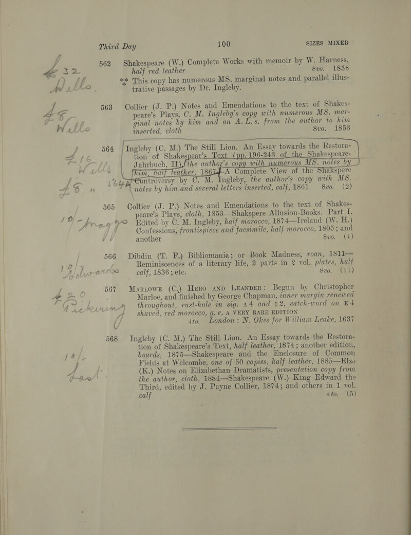 A 562 Shakespeare (W.) Complete Works with memoir by W. Harness, *3* This copy has numerous MS. marginal notes and parallel illus- AWW KX trative passages by Dr. Ingleby. : ¥ | 563 Collier (J. P.) Notes and Emendations to the text of Shakes- fp wf ginal notes by him and an A.L.s. from the author to him vA inserted, cloth 8vo. 1853 eRe ii l 564 | Ingleby (C. M.) The Still Lion, An Essay towards the Restora- x | tion of Shakespear’s Tex 196-243 of Shakespeare-  4 So » notes by him and several letters inserted, calf, 1861 8vo. (2) 565 Collier (J. P.) Notes and Emendations to the text of Shakes- ny ie peare’s Plays, cloth, 1853—Shakspere Allusion-Books. Part I. “frog? Hdited by C. M. Ingleby, half morocco, 18%74—Iveland (W. H.) ss Confessions, frontispiece and facsimile, half morocco, 1805 ; and VY | another Swvo. ( 4 ) 566 Dibdin (T. F.) Bibliomania; or Book Madness, roan, 1811— 1 o/74 | Reminiscences of a literary life, 2 parts in 2 vol. plates, haif Ay hn Per calf, 1836 ; ete. Sv0). CL) 56% Maritowre (C.) Hero anp Leander: Begun by Christopher 3 | Marloe, and finished by George Chapman, iner margin renewed Yn Aoursrmne throughout, rust-hole in sig. A4 and 12, catch-word on E4 | shaved, red morocco, g. @. A VERY RARE EDITION { ito. London: N. Okes for William Leake, 163% 568 Ingleby (C. M.) The Still Lion. An Essay towards the Restora- tion of Shakespeare’s Text, half leather, 1874; another edition, /o/ boards, 18%5—Shakespeare and the Enclosure of Common ) ; Fields at Welcombe, one of 50 copies, half leather, 1885—Elze ee hk (K.) Notes on Elizabethan Dramatists, presentation copy from mn the author, cloth, 1884—-Shakespeare (W.) King Edward the Third, edited by J. Payne Collier, 1874; and others in 1 vol. calf dto. (5)  