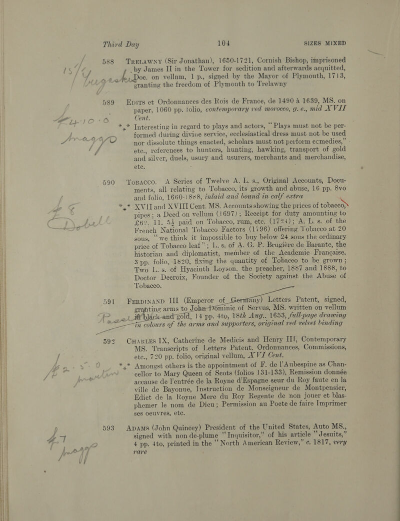  588 Trenawny (Sir Jonathan), 1650-1721, Cornish Bishop, imprisoned ls /¢y by James II in the Tower for sedition and afterwards acquitted, SB. Sar: oe terdoc. on vellnm, 1 p., signed by the Mayor of Plymouth, 1713, } ~~ cranting the freedom of Plymouth to Trelawny 589 Epits et Ordonnances des Rois de France, de 1490 &amp; 1639, MS. on paper, 1060 pp. tolio, contemporary red morocco, g. é., mid X VIT “&lt;—— 23. Mm « fS Cent. - ,* Interesting in regard to plays and actors, ‘Plays must not be per- formed during divine service, ecclesiastical dress must not be used “aa | pa nor dissolute things enacted, scholars must not perform ccmedies,” - ‘ff etc., references to hunters, hunting, hawking, transport of gold and silver, duels, usury and usurers, merchants and merchandise, etc. 590 ‘'lopacco. A Series of Twelve A. L. s., Original Accounts, Docu- ments, all relating to Tobacco, its growth and abuse, 16 pp. 8vo and folio, 1660-1888, inlaid and bound in calf extra ¢ *.* XVITand XVIII Cent. MS. Accounts showing the prices of Bean ”¥ pipes; a Deed on vellum (1697); Receipt for duty amounting to French National Tobacco Factors (1796) offering ‘lobacco at 20 sous, ‘we think it impossible to buy below 24 sous the ordinary price of Tobacco leaf”; I..s. of A. G. P. Brugiere de Barante, the historian and diplomatist, member of the Academie Frangaise, 3 pp. folio, 1820, fixing the quantity of Tobacco to be grown; Two L.s. of Hyacinth Loyson, the preacher, 1887 and 1888, to Doctor Decroix, Founder of the Society against the Abuse of . Tobacco. 591 FrerpiNAND III (Emperor of Germany) Letters Patent, signed, erahting arms to John-Dominic of Servus, MS. written on vellum tf black-and gold, 14 pp. 4to, 18th Aug., 1653, full-page drawing eo in colours of the arms and supporters, original red velvet binding 592 CHaries IX, Catherine de Medicis and Henry II, Contemporary MS. Transcripts of Letters Patent, Ordonnances, Commissions, / etc., 720 pp. folio, original vellum, X VJ Cent. . *.* Amongst others is the appointment of F. de l’Aubespine as Chan- cellor to Mary Queen of Scots (folios 131-133), Remission donnée accause de l’entrée de la Royne d’Espagne seur du Roy faute en la ville de Bayonne, Instruction de Monseigneur de Montpensier, Edict de la Royne Mere du Roy Regente de non jouer et blas- phemer le nom de Dieu; Permission au Poete de faire Imprimer ses oeuvres, etc. 593 ApAms (John Quincey) President of the United States, Auto MS., a1 signed with non de-plume “Inquisitor,” of his article * Jesuits,” 2 4 pp. 4to, printed in the ‘“‘ North American Review,” ¢. 1817, very / tlt 4 rare